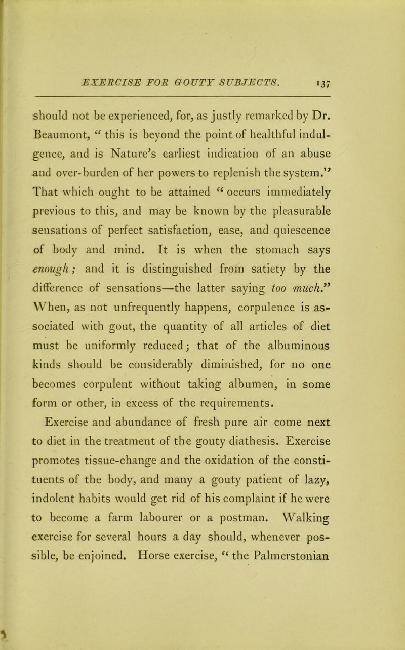 JEXER CISE FOR G 0 UTT S UBJECTS. should not be experienced, for, as justly remarked by Dr. Beaumont, this is beyond the point of healthful indul- gence, and is Nature^s earliest indication of an abuse and over'burden of her powers to replenish the system.’^ That which ought to be attained occurs immediately previous to this, and may be known by the pleasurable sensations of perfect satisfaction, ease, and quiescence of body and mind. It is when the stomach says enough; and it is distinguished from satiety by the difference of sensations—the latter saying too much.” When, as not unfrequently happens, corpulence is as- sociated with gout, the quantity of all articles of diet must be uniformly reduced; that of the albuminous kinds should be considerably diminished, for no one becomes corpulent without taking albumen, in some form or other, in excess of the requirements. Exercise and abundance of fresh pure air come next to diet in the treatment of the gouty diathesis. Exercise promotes tissue-change and the oxidation of the consti- tuents of the body, and many a gouty patient of lazy, indolent habits would get rid of his complaint if he were to become a farm labourer or a postman. Walking exercise for several hours a day should, whenever pos- sible, be enjoined. Horse exercise, the Palmerstonian