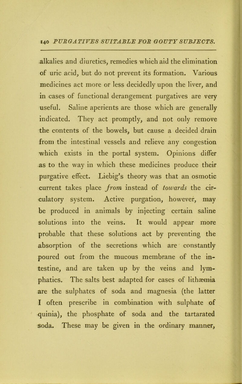 alkalies and diuretics^ remedies which aid the elimination of uric acid_, but do not prevent its formation. Various medicines act more or less decidedly upon the liver, and in cases of functional derangement purgatives are very useful. Saline aperients are those which are generally indicated. They act promptly, and not only remove the contents of the bowels, but cause a decided drain from the intestinal vessels and relieve any congestion which exists in the portal system. Opinions differ as to the way in which these medicines produce their purgative effect. Liebig’s theory was that an osmotic current takes place Jrom instead of towards the cir- culatory system. Active purgation, however, may be produced in animals by injecting certain saline solutions into the veins. It would appear more probable that these solutions act by preventing the absorption of the secretions which are constantly poured out from the mucous membrane of the in- testine, and are taken up by the veins and lym- phatics. The salts best adapted for cases of lithae-mia are the sulphates of soda and magnesia (the latter I often prescribe in combination with sulphate of quinia), the phosphate of soda and the tartarated soda. These may be given in the ordinary manner,