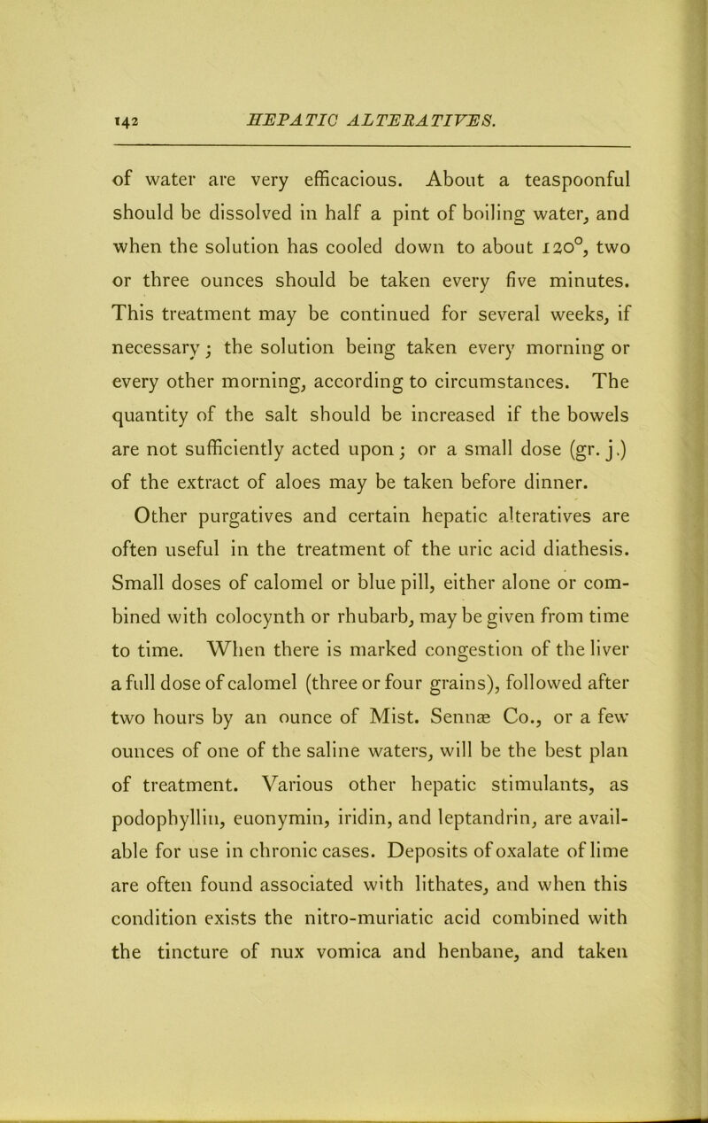 of water are very efficacious. About a teaspoonful should be dissolved in half a pint of boiling water^ and when the solution has cooled down to about 120°, two or three ounces should be taken every five minutes. This treatment may be continued for several weeks, if necessary; the solution being taken every morning or every other morning, according to circumstances. The quantity of the salt should be increased if the bowels are not sufficiently acted upon; or a small dose (gr. j.) of the extract of aloes may be taken before dinner. Other purgatives and certain hepatic alteratives are often useful in the treatment of the uric acid diathesis. Small doses of calomel or blue pill, either alone or com- bined with colocynth or rhubarb, may be given from time to time. When there is marked congestion of the liver a fidl dose of calomel (three or four grains), followed after two hours by an ounce of Mist. Sennas Co., or a few ounces of one of the saline waters, will be the best plan of treatment. Various other hepatic stimulants, as podophyllin, euonymin, iridin, and leptandrin, are avail- able for use in chronic cases. Deposits of oxalate of lime are often found associated with lithates, and when this condition exists the nitro-muriatic acid combined with the tincture of nux vomica and henbane, and taken