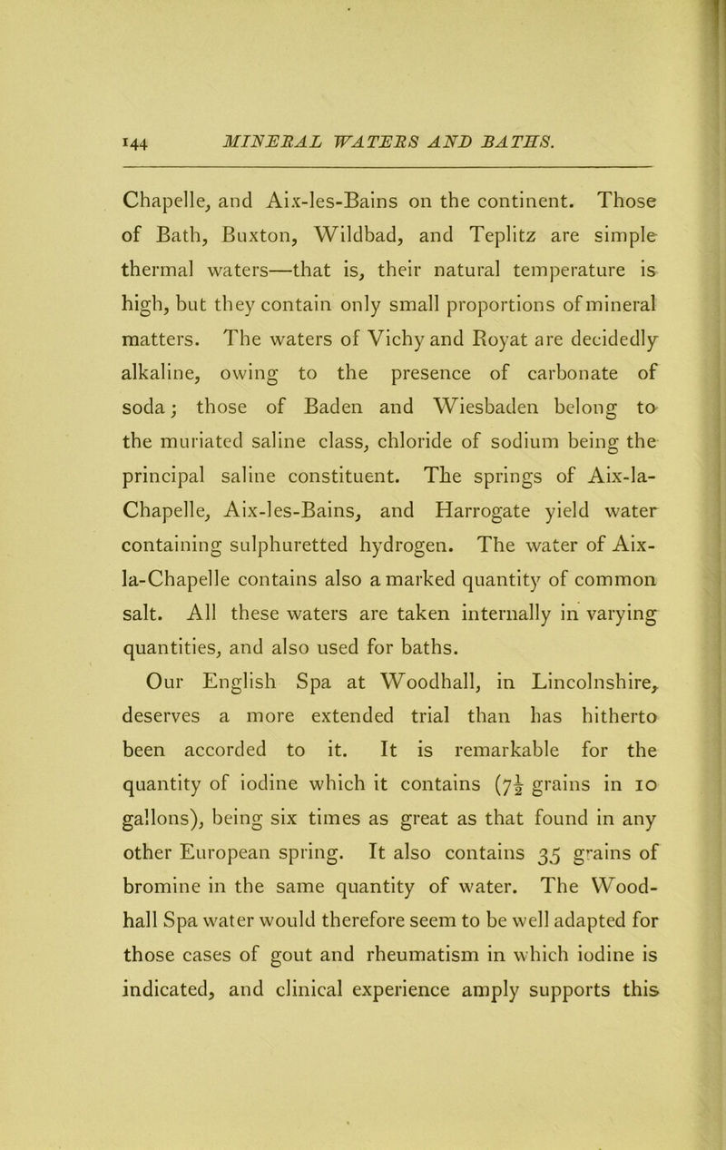 Chapelle_, and Aix-les-Balns on the continent. Those of Bath, Buxton, Wildbad, and Teplitz are simple thermal waters—that is, their natural temperature is high, but they contain only small proportions of mineral matters. The waters of Vichy and Royat are decidedly alkaline, owing to the presence of carbonate of soda; those of Baden and Wiesbaden belong to the muriated saline class, chloride of sodium being the principal saline constituent. The springs of Aix-la- Chapelle, Aix-les-Bains, and Harrogate yield water containing sulphuretted hydrogen. The water of Aix- la-Chapelle contains also a marked quantity of common salt. All these waters are taken internally in varying quantities, and also used for baths. Our English Spa at Woodhall, in Lincolnshire,, deserves a more extended trial than has hitherto been accorded to it. It is remarkable for the quantity of iodine which it contains (7J grains in 10 gallons), being six times as great as that found in any other European spring. It also contains 35 grains of bromine in the same quantity of water. The Wood- hall Spa water would therefore seem to be well adapted for those cases of gout and rheumatism in which iodine is indicated, and clinical experience amply supports this