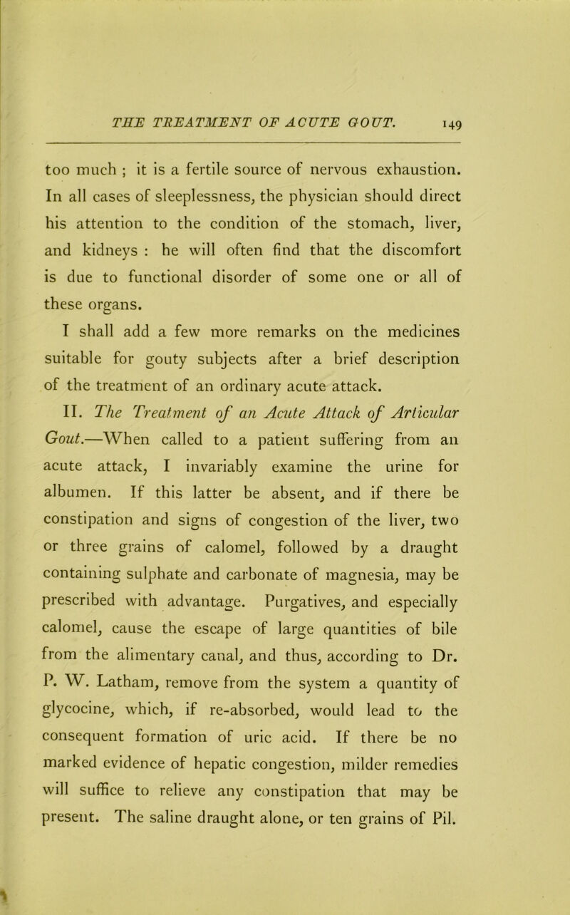 too much ; it is a fertile source of nervous exhaustion. In all cases of sleeplessness, the physician should direct his attention to the condition of the stomach, liver, and kidneys : he will often find that the discomfort is due to functional disorder of some one or all of these organs. I shall add a few more remarks on the medicines suitable for gouty subjects after a brief description of the treatment of an ordinary acute attack. II. The Treatment of an Acute Attack of Articular Gout.—When called to a patient suffering from an acute attack, I invariably examine the urine for albumen. If this latter be absent, and if there be constipation and signs of congestion of the liver, two or three grains of calomel, followed by a draught containing sulphate and carbonate of magnesia, may be prescribed with advantage. Purgatives, and especially calomel, cause the escape of large quantities of bile from the alimentary canal, and thus, according to Dr. P. W. Latham, remove from the system a quantity of glycocine, which, if re-absorbed, would lead to the consequent formation of uric acid. If there be no marked evidence of hepatic congestion, milder remedies will suffice to relieve any constipation that may be present. The saline draught alone, or ten grains of Pil.