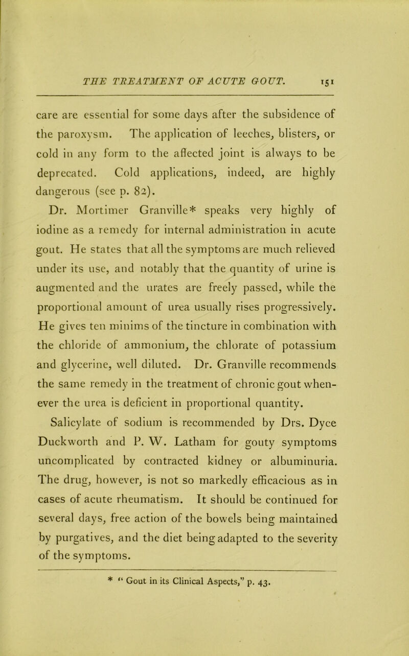 care are essential for some days after the subsidence of the paroxysm. The application of leeches,, blisters, or cold in any form to the affected joint is always to be deprecated. Cold applications, indeed, are highly dangerous (see p. 82). Dr. Mortimer Granville* speaks very highly of iodine as a remedy for internal administration in acute gout. He states that all the symptoms are much relieved under its use, and notably that the quantity of urine is augmented and the urates are freely passed, while the proportional amount of urea usually rises progressively. He gives ten minims of the tincture in combination with the chloride of ammonium, the chlorate of potassium and glycerine, well diluted. Dr. Granville recommends the same remedy in the treatment of chronic gout when- ever the urea is deficient in proportional quantity. Salicylate of sodium is recommended by Drs. Dyce Duckworth and P. W. Latham for gouty symptoms uncomplicated by contracted kidney or albuminuria. The drug, however, is not so markedly efficacious as in cases of acute rheumatism. It should be continued for several days, free action of the bowels being maintained by purgatives, and the diet being adapted to the severity of the symptoms. * “ Gout in its Clinical Aspects,” p. 43.