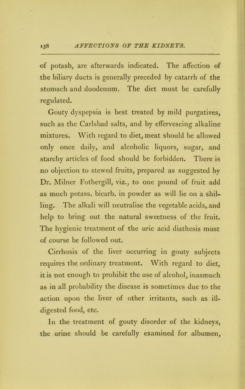 of potash, are afterwards indicated. The affection of the biliary ducts is generally preceded by catarrh of the stomach and duodenum. The diet must be carefully regulated. Gouty dyspepsia is best treated by mild purgatives, such as the Carlsbad salts, and by effervescing alkaline mixtures. With regard to diet, meat should be allowed only once daily, and alcoholic liquors, sugar, and starchy articles of food should be forbidden. There is no objection to stewed fruits, prepared as suggested by Dr. Milner Fothergill, viz., to one pound of fruit add as much potass, bicarb, in powder as will lie on a shil- ling. The alkali will neutralise the vegetable acids, and help to bring out the natural sweetness of the fruit. The hygienic treatment of the uric acid diathesis must of course be followed out. Cirrhosis of the liver occurring in gouty subjects requires the ordinary treatment. With regard to diet, it is not enough to prohibit the use of alcohol, inasmuch as in all probability the disease is sometimes due to the action upon the liver of other irritants, such as ill- digested food, etc. In the treatment of gouty disorder of the kidneys, the urine should be carefully examined for albumen,