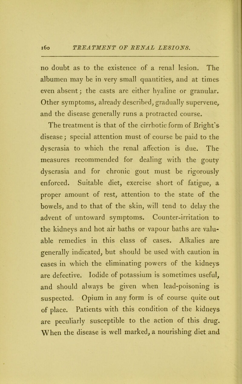 i6o TRIIATMENT OF EFNAL LFSIONS. no doubt as to the existence of a renal lesion. The albumen may be in very small quantities^ and at times even absent; the casts are either hyaline or granular. Other symptoms_, already described_, gradually supervene, and the disease generally runs a protracted course. The treatment is that of the cirrhotic form of Bright's disease; special attention must of course be paid to the dyscrasia to which the renal affection is due. The measures recommended for dealing with the gouty dyscrasia and for chronic gout must be rigorously enforced. Suitable diet, exercise short of fatigue, a proper amount of rest, attention to the state of the bowels, and to that of the skin, will tend to delay the advent of untoward symptoms. Counter-irritation to the kidneys and hot air baths or vapour baths are valu- able remedies in this class of cases. Alkalies are generally indicated, but should be used with caution in cases in which the eliminating powers of the kidneys are defective. Iodide of potassium is sometimes useful, and should always be given when lead-poisoning is suspected. Opium in any form is of course quite out of place. Patients with this condition of the kidneys are peculiarly susceptible to the action of this drug. When the disease is well marked, a nourishing diet and