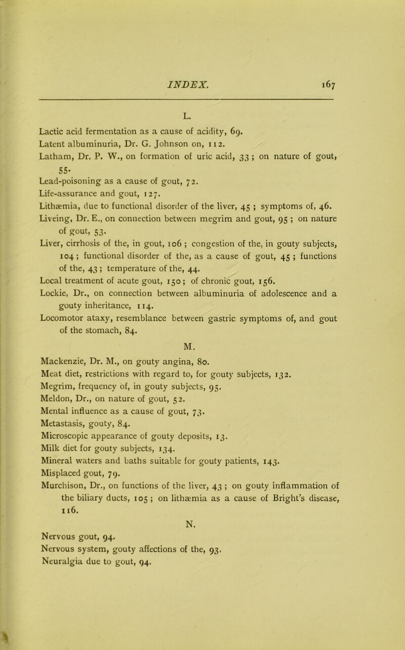 L. Lactic acid fermentation as a cause of acidity, 69. Latent albuminuria, Dr. G. Johnson on, 112. Latham, Dr. P. W., on formation of uric acid, 33 ; on nature of gout, 55- Lead-poisoning as a cause of gout, 72. Life-assurance and gout, 127. Lithaemia, due to functional disorder of the liver, 45 ; symptoms of, 46. Liveing, Dr. E., on connection between megrim and gout, 95 ; on nature of .gout, 53. Liver, cirrhosis of the, in gout, 106 ; congestion of the, in gouty subjects, 104; functional disorder of the, as a cause of gout, 45 ; functions of the, 43 ; temperature of the, 44. Local treatment of acute gout, 150; of chronic gout, 156. Lockie, Dr., on connection between albuminuria of adolescence and a gouty inheritance, 114. Locomotor ataxy, resemblance between gastric symptoms of, and gout of the stomach, 84. M. Mackenzie, Dr. M., on gouty angina, 80. Meat diet, restrictions with regard to, for gouty subjects, 132. Megrim, frequency of, in gouty subjects, 95. Meldon, Dr., on nature of gout, 52. Mental influence as a cause of gout, 73. Metastasis, gouty, 84. Microscopic appearance of gouty deposits, 13. Milk diet for gouty subjects, 134. Mineral waters and baths suitable for gouty patients, 143. Misplaced gout, 79. Murchison, Dr., on functions of the liver, 43 ; on gouty inflammation of the biliary ducts, 105 ; on lithaemia as a cause of Bright’s disease, 116. N. Nervous gout, 94. Nervous system, gouty affections of the, 93. Neuralgia due to gout, 94.