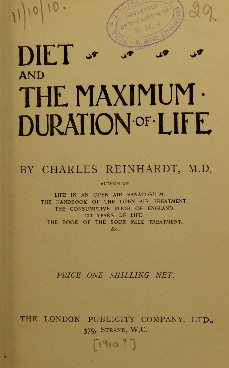 AND THE MAXIMUM • DURATIONor LIFE BY CHARLES REINHARDT, M.D. AUTHOR OF LIFE IN AN OPEN AIR SANATORIUM. THE HANDBOOK OF THE OPEN AIR TREATMENT. THE CONSUMPTIVE POOR OF ENGLAND. 120 YEARS OF LIFE. THE BOOK OF THE SOUR MILK TREATMENT, &c. PRICE ONE SHILLING NET. THE LONDON PUBLICITY COMPANY, LTD., 379, Strand, W.C.
