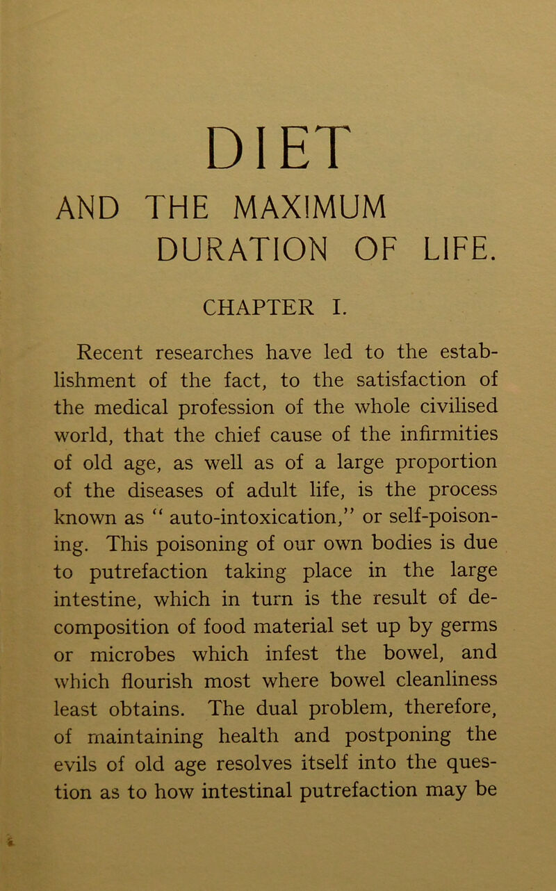 DIET AND THE MAXIMUM DURATION OF LIFE. CHAPTER I. Recent researches have led to the estab- lishment of the fact, to the satisfaction of the medical profession of the whole civilised world, that the chief cause of the infirmities of old age, as well as of a large proportion of the diseases of adult life, is the process known as “ auto-intoxication,’’ or self-poison- ing. This poisoning of our own bodies is due to putrefaction taking place in the large intestine, which in turn is the result of de- composition of food material set up by germs or microbes which infest the bowel, and which flourish most where bowel cleanliness least obtains. The dual problem, therefore, of maintaining health and postponing the evils of old age resolves itself into the ques- tion as to how intestinal putrefaction may be