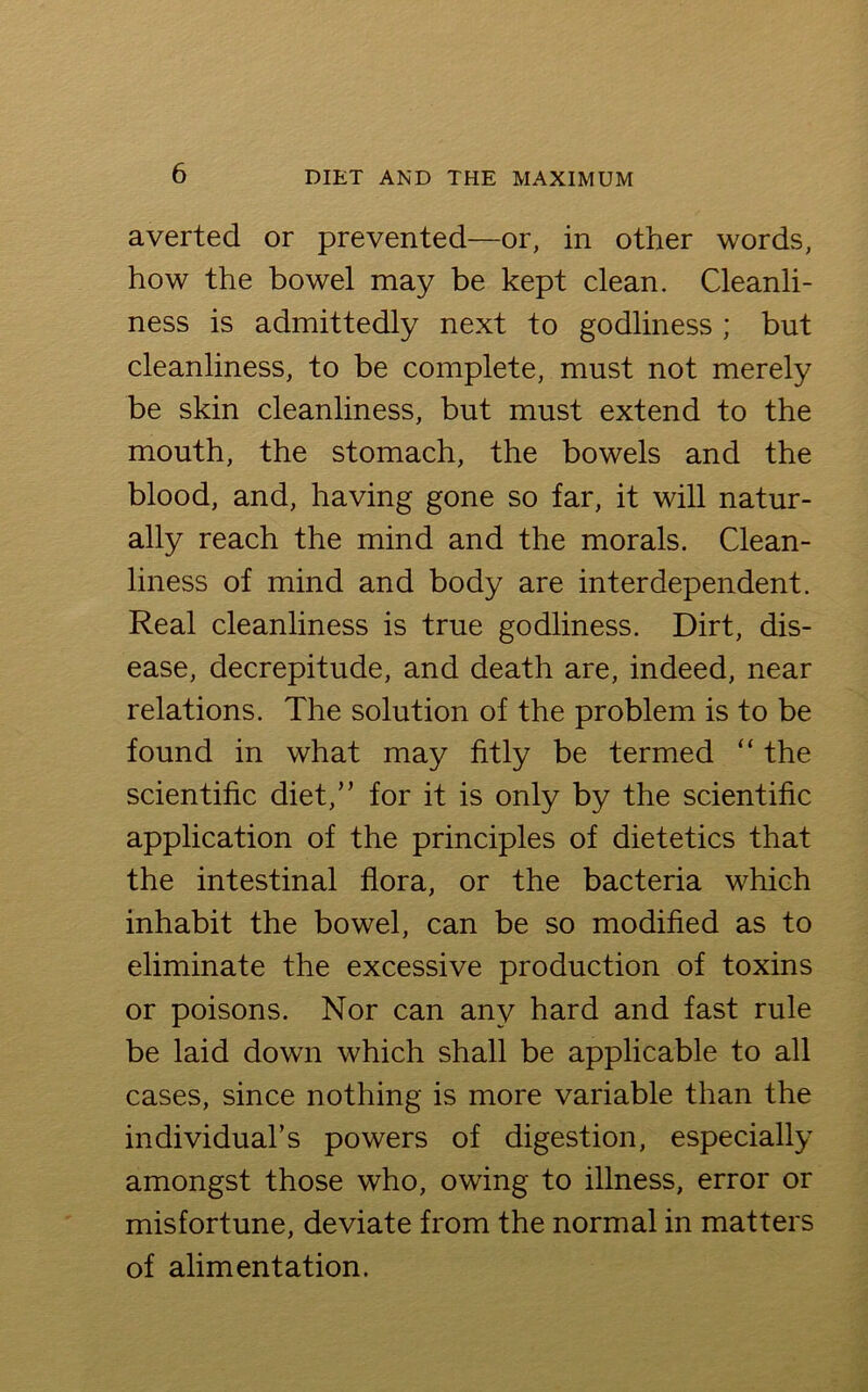 averted or prevented—or, in other words, how the bowel may be kept clean. Cleanli- ness is admittedly next to godliness ; but cleanliness, to be complete, must not merely be skin cleanliness, but must extend to the mouth, the stomach, the bowels and the blood, and, having gone so far, it will natur- ally reach the mind and the morals. Clean- liness of mind and body are interdependent. Real cleanliness is true godliness. Dirt, dis- ease, decrepitude, and death are, indeed, near relations. The solution of the problem is to be found in what may fitly be termed “ the scientific diet,” for it is only by the scientific application of the principles of dietetics that the intestinal flora, or the bacteria which inhabit the bowel, can be so modified as to eliminate the excessive production of toxins or poisons. Nor can any hard and fast rule be laid down which shall be applicable to all cases, since nothing is more variable than the individual’s powers of digestion, especially amongst those who, owing to illness, error or misfortune, deviate from the normal in matters of alimentation.