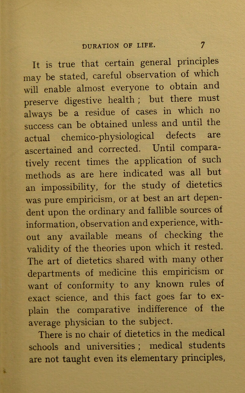 It is true that certain general principles may be stated, careful observation of which will enable almost everyone to obtain and preserve digestive health j but there must always be a residue of cases in which no success can be obtained unless and until the actual chemico-physiological defects are ascertained and corrected. Until compara- tively recent times the application of such methods as are here indicated was all but an impossibility, for the study of dietetics was pure empiricism, or at best an art depen- dent upon the ordinary and fallible sources of information, observation and experience, with- out any available means of checking the validity of the theories upon which it rested. The art of dietetics shared with many other departments of medicine this empiricism or want of conformity to any known rules of exact science, and this fact goes far to ex- plain the comparative indifference of the average physician to the subject. There is no chair of dietetics in the medical schools and universities ; medical students are not taught even its elementary principles,