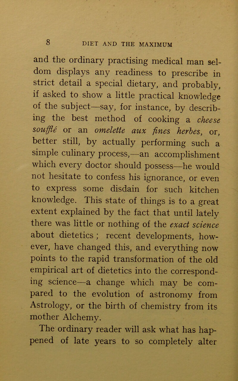 and the ordinary practising medical man sel- dom displays any readiness to prescribe in strict detail a special dietary, and probably, if asked to show a little practical knowledge of the subject—say, for instance, by describ- ing the best method of cooking a cheese souffle or an omelette aux fines herbes, or, better still, by actually performing such a simple culinary process,—an accomplishment which every doctor should possess—he would not hesitate to confess his ignorance, or even to express some disdain for such kitchen knowledge. This state of things is to a great extent explained by the fact that until lately there was little or nothing of the exact science about dietetics ; recent developments, how- ever, have changed this, and everything now points to the rapid transformation of the old empirical art of dietetics into the correspond- ing science—a change which may be com- pared to the evolution of astronomy from Astrology, or the birth of chemistry from its mother Alchemy. The ordinary reader will ask what has hap- pened of late years to so completely alter