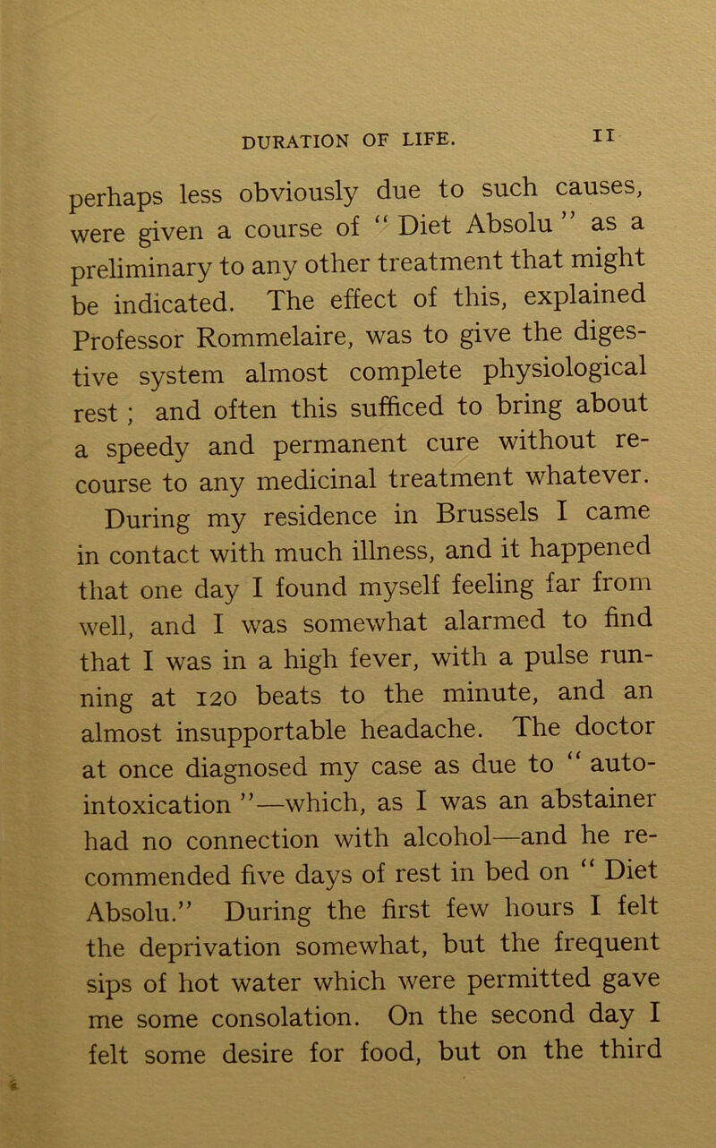 perhaps less obviously due to such causes, were given a course of * Diet Absolu as a preliminary to any other treatment that might be indicated. The effect of this, explained Professor Rommelaire, was to give the diges- tive system almost complete physiological rest ; and often this sufficed to bring about a speedy and permanent cure without re- course to any medicinal treatment whatever. During my residence in Brussels I came in contact with much illness, and it happened that one day I found myself feeling far from well, and I was somewhat alarmed to find that I was in a high fever, with a pulse run- ning at 120 beats to the minute, and an almost insupportable headache. The doctor at once diagnosed my case as due to “ auto- intoxication ”—which, as I was an abstainer had no connection with alcohol—and he re- commended five days of rest in bed on 11 Diet Absolu.” During the first few hours I felt the deprivation somewhat, but the frequent sips of hot water which were permitted gave me some consolation. On the second day I felt some desire for food, but on the third