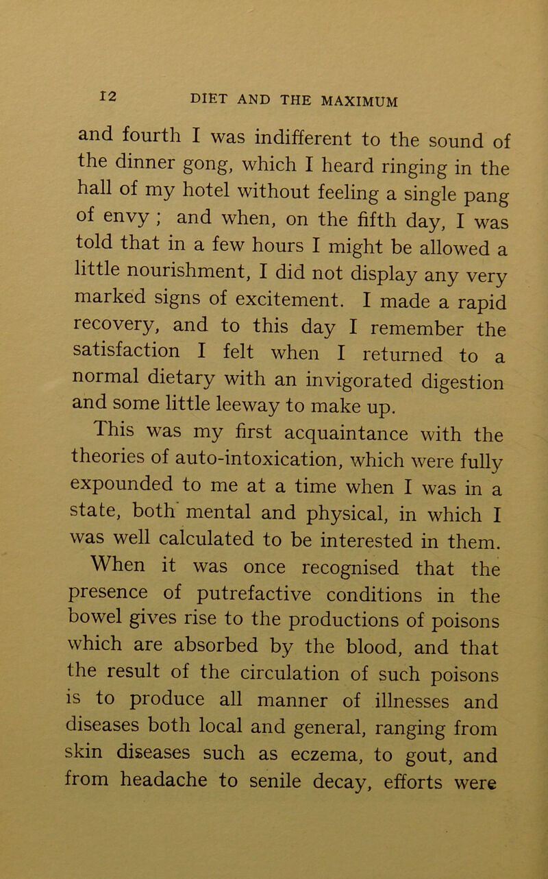 and fourth I was indifferent to the sound of the dinner gong, which I heard ringing in the hall of my hotel without feeling a single pang of envy ; and when, on the fifth day, I was told that in a few hours I might be allowed a little nourishment, I did not display any very marked signs of excitement. I made a rapid recovery, and to this day I remember the satisfaction I felt when I returned to a normal dietary with an invigorated digestion and some little leeway to make up. This was my first acquaintance with the theories of auto-intoxication, which were fully expounded to me at a time when I was in a state, both mental and physical, in which I was well calculated to be interested in them. When it was once recognised that the presence of putrefactive conditions in the bowel gives rise to the productions of poisons which are absorbed by the blood, and that the result of the circulation of such poisons is to produce all manner of illnesses and diseases both local and general, ranging from skin diseases such as eczema, to gout, and from headache to senile decay, efforts were
