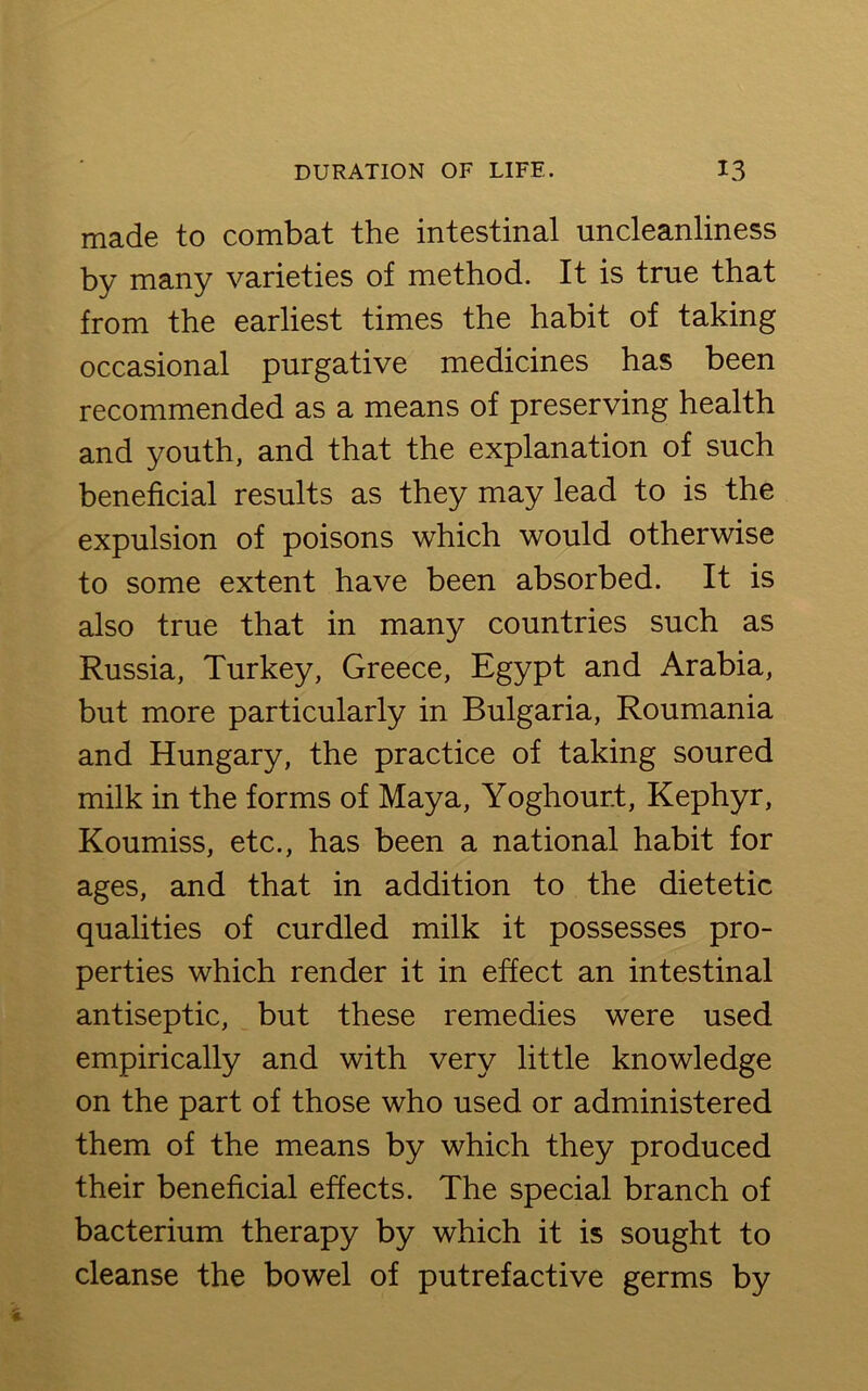 made to combat the intestinal uncleanliness by many varieties of method. It is true that from the earliest times the habit of taking occasional purgative medicines has been recommended as a means of preserving health and youth, and that the explanation of such beneficial results as they may lead to is the expulsion of poisons which would otherwise to some extent have been absorbed. It is also true that in many countries such as Russia, Turkey, Greece, Egypt and Arabia, but more particularly in Bulgaria, Roumania and Hungary, the practice of taking soured milk in the forms of Maya, Yoghour.t, Kephyr, Koumiss, etc., has been a national habit for ages, and that in addition to the dietetic qualities of curdled milk it possesses pro- perties which render it in effect an intestinal antiseptic, but these remedies were used empirically and with very little knowledge on the part of those who used or administered them of the means by which they produced their beneficial effects. The special branch of bacterium therapy by which it is sought to cleanse the bowel of putrefactive germs by