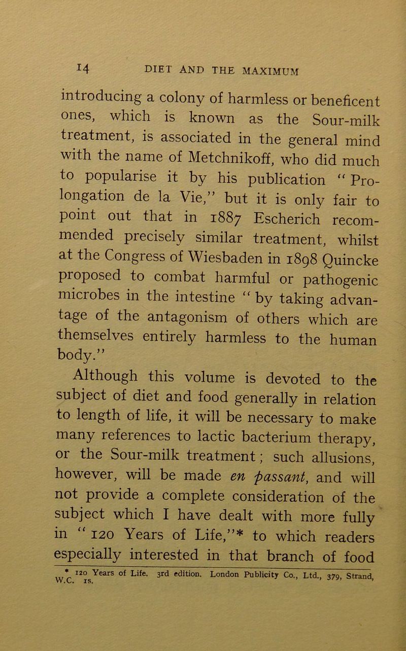 introducing a colony of harmless or beneficent ones, which is known as the Sour-milk treatment, is associated in the general mind with the name of Metchnikoff, who did much to popularise it by his publication “ Pro- longation de la Vie,” but it is only fair to point out that in 1887 Escherich recom- mended precisely similar treatment, whilst at the Congress of Wiesbaden in 1898 Quincke proposed to combat harmful or pathogenic microbes in the intestine “ by taking advan- tage of the antagonism of others which are themselves entirely harmless to the human body.” Although this volume is devoted to the subject of diet and food generally in relation to length of life, it will be necessary to make many references to lactic bacterium therapy, or the Sour-milk treatment; such allusions, however, will be made en passant, and will not provide a complete consideration of the subject which I have dealt with more fully in 120 Years of Life,”* to which readers especially interested in that branch of food , * 120 Years of Life< 3rd edition. London Publicity Co., Ltd., 370 Strand W.C. is. J ’ ’
