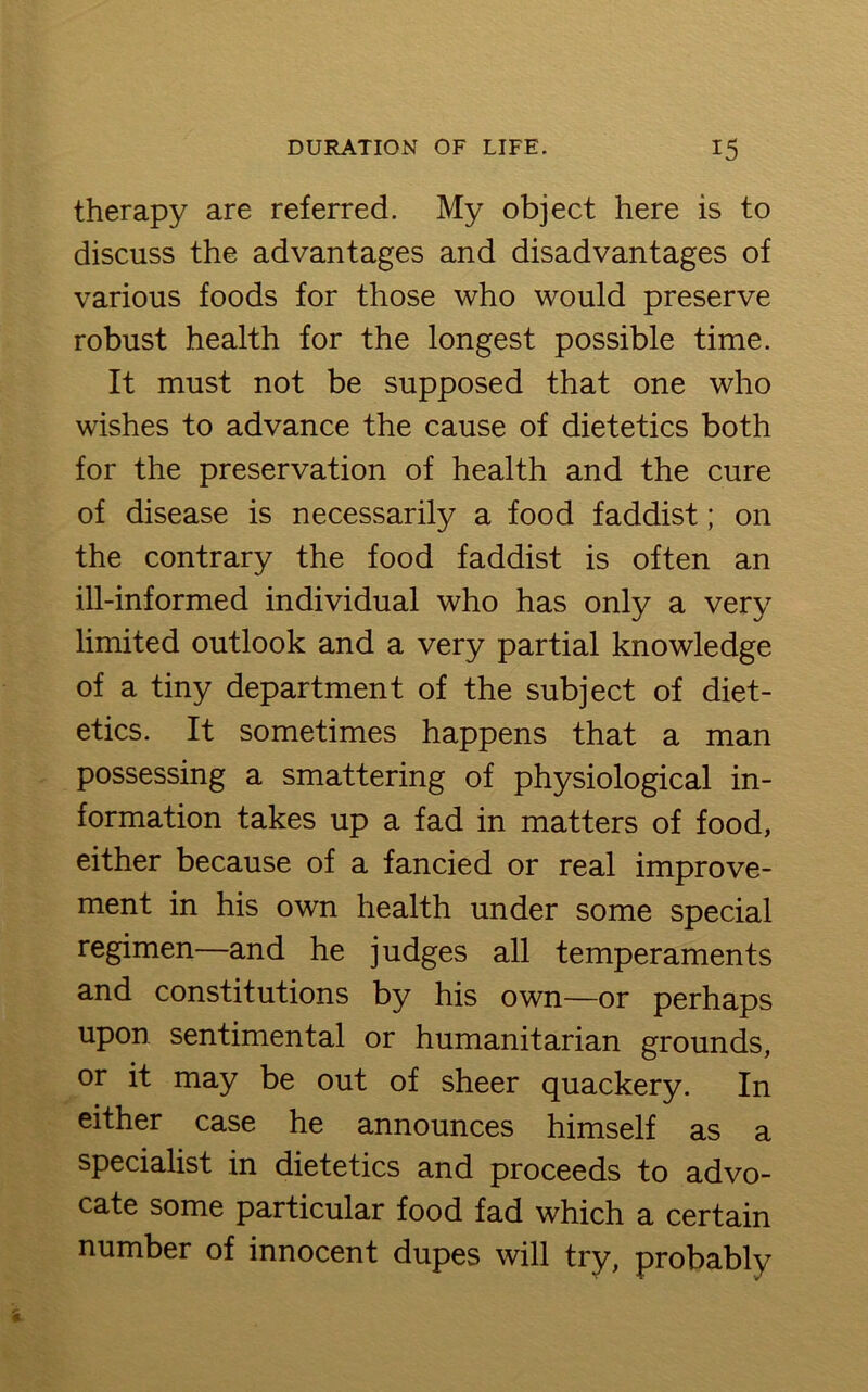 therapy are referred. My object here is to discuss the advantages and disadvantages of various foods for those who would preserve robust health for the longest possible time. It must not be supposed that one who wishes to advance the cause of dietetics both for the preservation of health and the cure of disease is necessarily a food faddist; on the contrary the food faddist is often an ill-informed individual who has only a very limited outlook and a very partial knowledge of a tiny department of the subject of diet- etics. It sometimes happens that a man possessing a smattering of physiological in- formation takes up a fad in matters of food, either because of a fancied or real improve- ment in his own health under some special regimen—and he judges all temperaments and constitutions by his own—or perhaps upon sentimental or humanitarian grounds, or it may be out of sheer quackery. In either case he announces himself as a specialist in dietetics and proceeds to advo- cate some particular food fad which a certain number of innocent dupes will try, probably