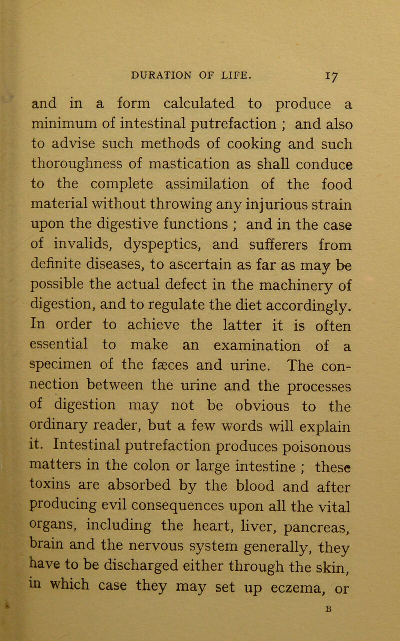and in a form calculated to produce a minimum of intestinal putrefaction ; and also to advise such methods of cooking and such thoroughness of mastication as shall conduce to the complete assimilation of the food material without throwing any injurious strain upon the digestive functions ; and in the case of invalids, dyspeptics, and sufferers from definite diseases, to ascertain as far as may be possible the actual defect in the machinery of digestion, and to regulate the diet accordingly. In order to achieve the latter it is often essential to make an examination of a specimen of the faeces and urine. The con- nection between the urine and the processes of digestion may not be obvious to the ordinary reader, but a few words will explain it. Intestinal putrefaction produces poisonous matters in the colon or large intestine ; these toxins are absorbed by the blood and after producing evil consequences upon all the vital organs, including the heart, liver, pancreas, brain and the nervous system generally, they have to be discharged either through the skin, in which case they may set up eczema, or B