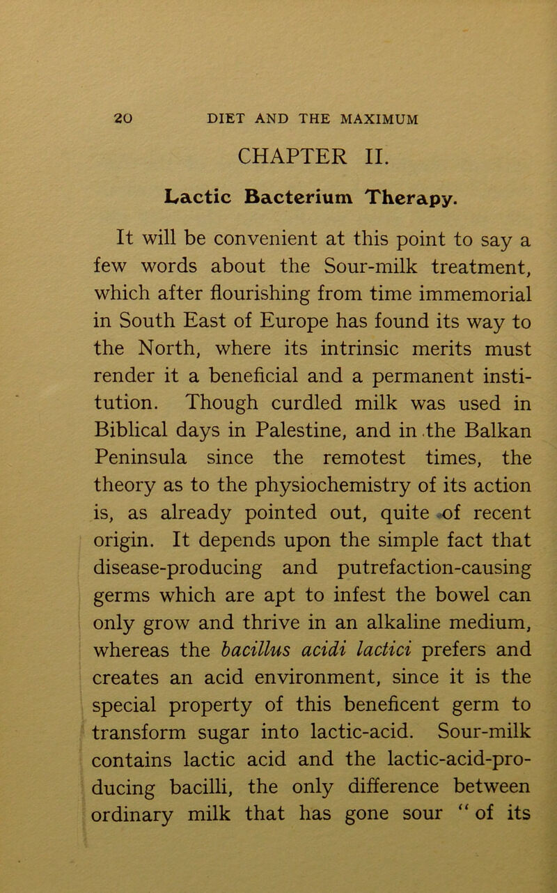 CHAPTER II. Lactic Bacterium Therapy. It will be convenient at this point to say a few words about the Sour-milk treatment, which after flourishing from time immemorial in South East of Europe has found its way to the North, where its intrinsic merits must render it a beneficial and a permanent insti- tution. Though curdled milk was used in Biblical days in Palestine, and in the Balkan Peninsula since the remotest times, the theory as to the physiochemistry of its action is, as already pointed out, quite of recent origin. It depends upon the simple fact that disease-producing and putrefaction-causing germs which are apt to infest the bowel can only grow and thrive in an alkaline medium, whereas the bacillus acidi lactici prefers and creates an acid environment, since it is the special property of this beneficent germ to transform sugar into lactic-acid. Sour-milk contains lactic acid and the lactic-acid-pro- ducing bacilli, the only difference between ordinary milk that has gone sour “ of its