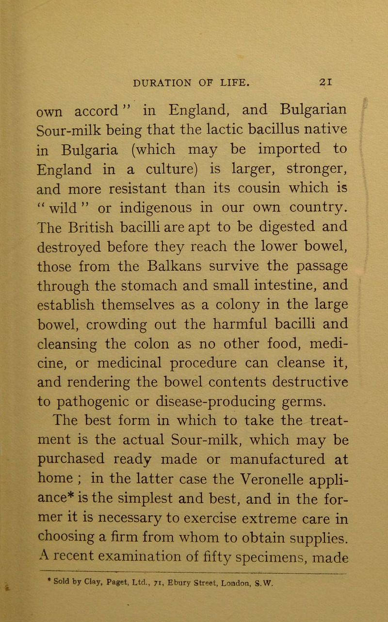 own accord ” in England, and Bulgarian Sour-milk being that the lactic bacillus native in Bulgaria (which may be imported to England in a culture) is larger, stronger, and more resistant than its cousin which is “ wild ” or indigenous in our own country. The British bacilli are apt to be digested and destroyed before they reach the lower bowel, those from the Balkans survive the passage through the stomach and small intestine, and establish themselves as a colony in the large bowel, crowding out the harmful bacilli and cleansing the colon as no other food, medi- cine, or medicinal procedure can cleanse it, and rendering the bowel contents destructive to pathogenic or disease-producing germs. The best form in which to take the treat- ment is the actual Sour-milk, which may be purchased ready made or manufactured at home ; in the latter case the Veronelle appli- ance* is the simplest and best, and in the for- mer it is necessary to exercise extreme care in choosing a firm from whom to obtain supplies. A recent examination of fifty specimens, made * Sold by Clay, Paget, Ltd., 71, Ebury Street, London, S.W.