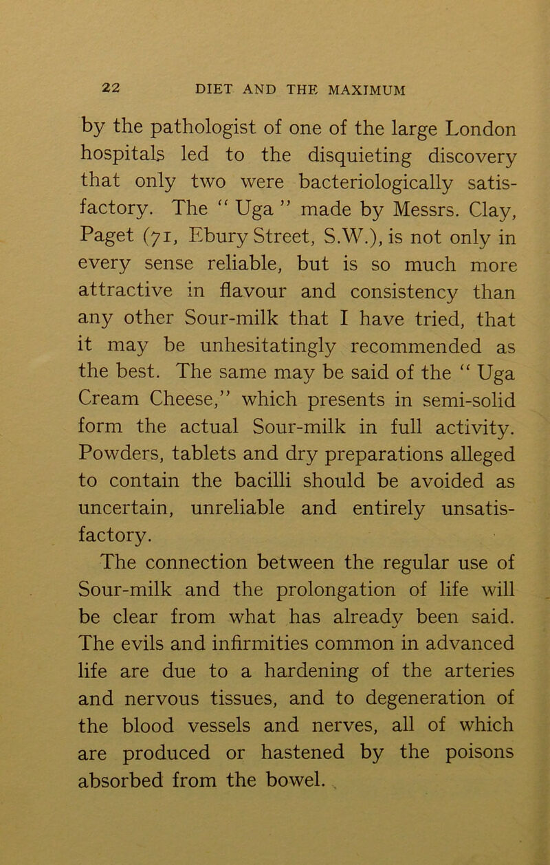 by the pathologist of one of the large London hospitals led to the disquieting discovery that only two were bacteriologically satis- factory. The “ Uga ” made by Messrs. Clay, Paget (71, Ebury Street, S.W.), is not only in every sense reliable, but is so much more attractive in flavour and consistency than any other Sour-milk that I have tried, that it may be unhesitatingly recommended as the best. The same may be said of the “ Uga Cream Cheese,” which presents in semi-solid form the actual Sour-milk in full activity. Powders, tablets and dry preparations alleged to contain the bacilli should be avoided as uncertain, unreliable and entirely unsatis- factory. The connection between the regular use of Sour-milk and the prolongation of life will be clear from what has alreadv been said. The evils and infirmities common in advanced life are due to a hardening of the arteries and nervous tissues, and to degeneration of the blood vessels and nerves, all of which are produced or hastened by the poisons absorbed from the bowel.