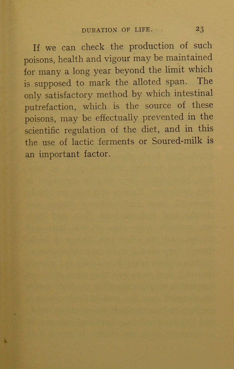 If we can check the production of such poisons, health and vigour may be maintained for many a long year beyond the limit which is supposed to mark the alloted span. The only satisfactory method by which intestinal putrefaction, which is the source of these poisons, may be effectually prevented in the scientific regulation of the diet, and in this the use of lactic ferments or Soured-milk is an important factor.