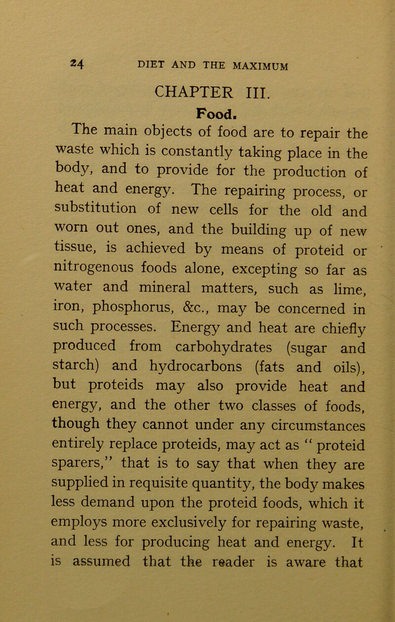 CHAPTER HI. Food. The main objects of food are to repair the waste which is constantly taking place in the body, and to provide for the production of heat and energy. The repairing process, or substitution of new cells for the old and worn out ones, and the building up of new tissue, is achieved by means of proteid or nitrogenous foods alone, excepting so far as water and mineral matters, such as lime, iron, phosphorus, &c., may be concerned in such processes. Energy and heat are chiefly produced from carbohydrates (sugar and starch) and hydrocarbons (fats and oils), but proteids may also provide heat and energy, and the other two classes of foods, though they cannot under any circumstances entirely replace proteids, may act as “ proteid sparers,” that is to say that when they are supplied in requisite quantity, the body makes less demand upon the proteid foods, which it employs more exclusively for repairing waste, and less for producing heat and energy. It is assumed that the reader is aware that