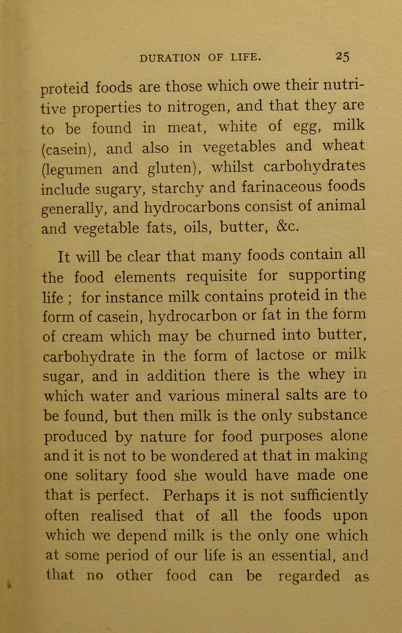 proteid foods are those which owe their nutri- tive properties to nitrogen, and that they are to be found in meat, white of egg, milk (casein), and also in vegetables and wheat (legumen and gluten), whilst carbohydrates include sugary, starchy and farinaceous foods generally, and hydrocarbons consist of animal and vegetable fats, oils, butter, &c. It will be clear that many foods contain all the food elements requisite for supporting life ; for instance milk contains proteid in the form of casein, hydrocarbon or fat in the form of cream which may be churned into butter, carbohydrate in the form of lactose or milk sugar, and in addition there is the whey in which water and various mineral salts are to be found, but then milk is the only substance produced by nature for food purposes alone and it is not to be wondered at that in making one solitary food she would have made one that is perfect. Perhaps it is not sufficiently often realised that of all the foods upon which we depend milk is the only one which at some period of our life is an essential, and that no other food can be regarded as