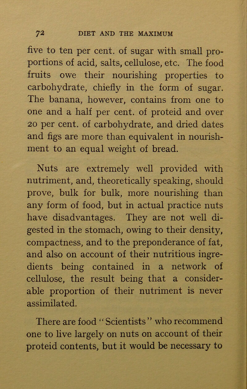 five to ten per cent, of sugar with small pro- portions of acid, salts, cellulose, etc. The food fruits owe their nourishing properties to carbohydrate, chiefly in the form of sugar. The banana, however, contains from one to one and a half per cent, of proteid and over 20 per cent, of carbohydrate, and dried dates and figs are more than equivalent in nourish- ment to an equal weight of bread. Nuts are extremely well provided with nutriment, and, theoretically speaking, should prove, bulk for bulk, more nourishing than any form of food, but in actual practice nuts have disadvantages. They are not well di- gested in the stomach, owing to their density, compactness, and to the preponderance of fat, and also on account of their nutritious ingre- dients being contained in a network of cellulose, the result being that a consider- able proportion of their nutriment is never assimilated. There are food “ Scientists ” who recommend one to live largely on nuts on account of their proteid contents, but it would be necessary to