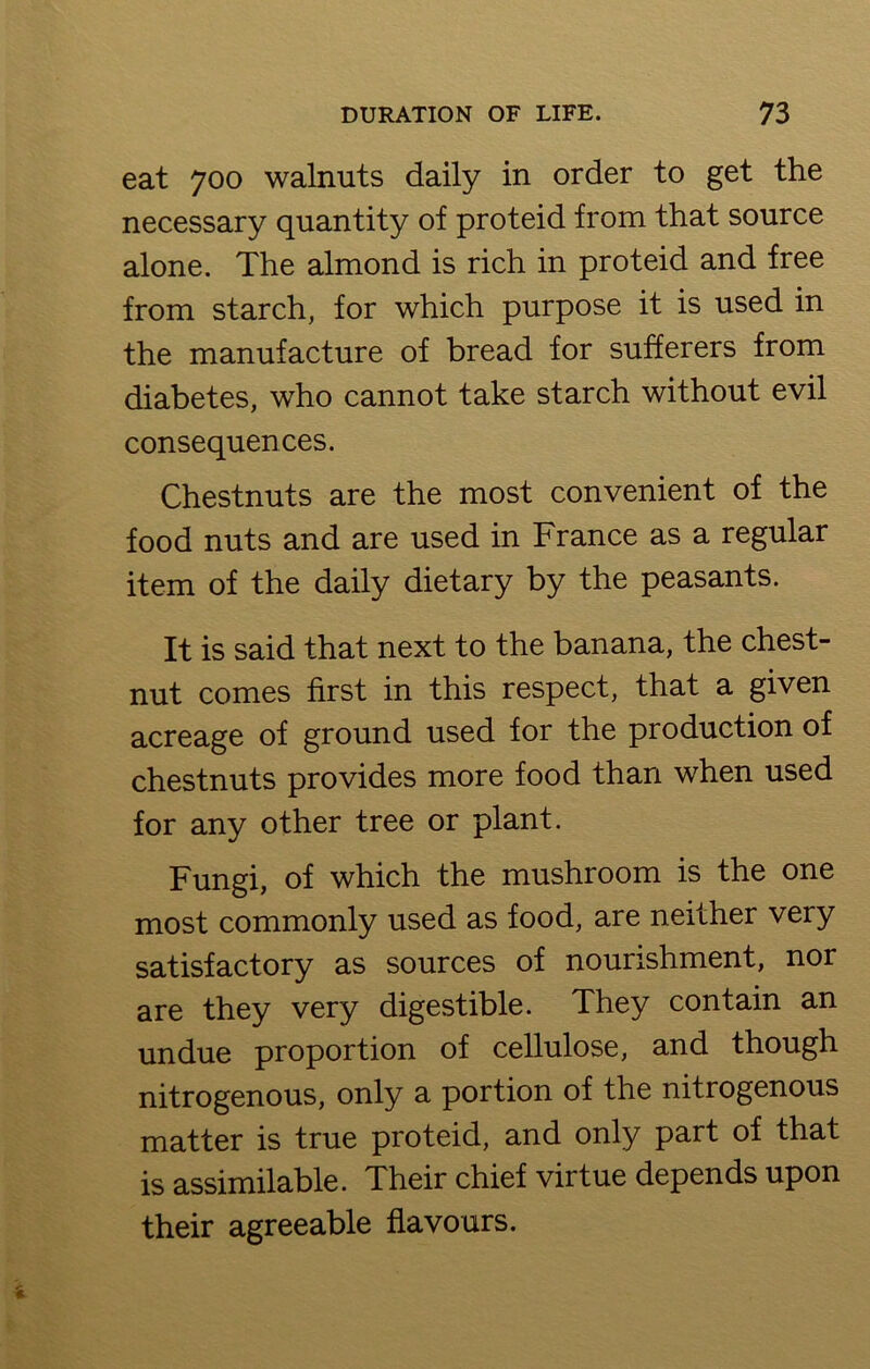 eat 700 walnuts daily in order to get the necessary quantity of proteid from that source alone. The almond is rich in proteid and free from starch, for which purpose it is used in the manufacture of bread for sufferers from diabetes, who cannot take starch without evil consequences. Chestnuts are the most convenient of the food nuts and are used in France as a regular item of the daily dietary by the peasants. It is said that next to the banana, the chest- nut comes first in this respect, that a given acreage of ground used for the production of chestnuts provides more food than when used for any other tree or plant. Fungi, of which the mushroom is the one most commonly used as food, are neither very satisfactory as sources of nourishment, nor are they very digestible. They contain an undue proportion of cellulose, and though nitrogenous, only a portion of the nitrogenous matter is true proteid, and only part of that is assimilable. Their chief virtue depends upon their agreeable flavours.