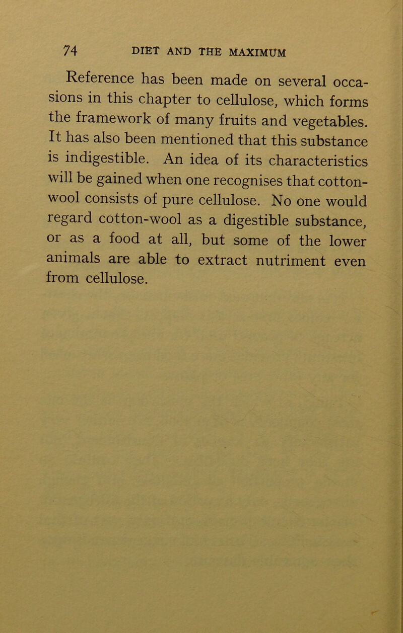 Reference has been made on several occa- sions in this chapter to cellulose, which forms the framework of many fruits and vegetables. It has also been mentioned that this substance is indigestible. An idea of its characteristics will be gained when one recognises that cotton- wool consists of pure cellulose. No one would regard cotton-wool as a digestible substance, or as a food at all, but some of the lower animals are able to extract nutriment even from cellulose.
