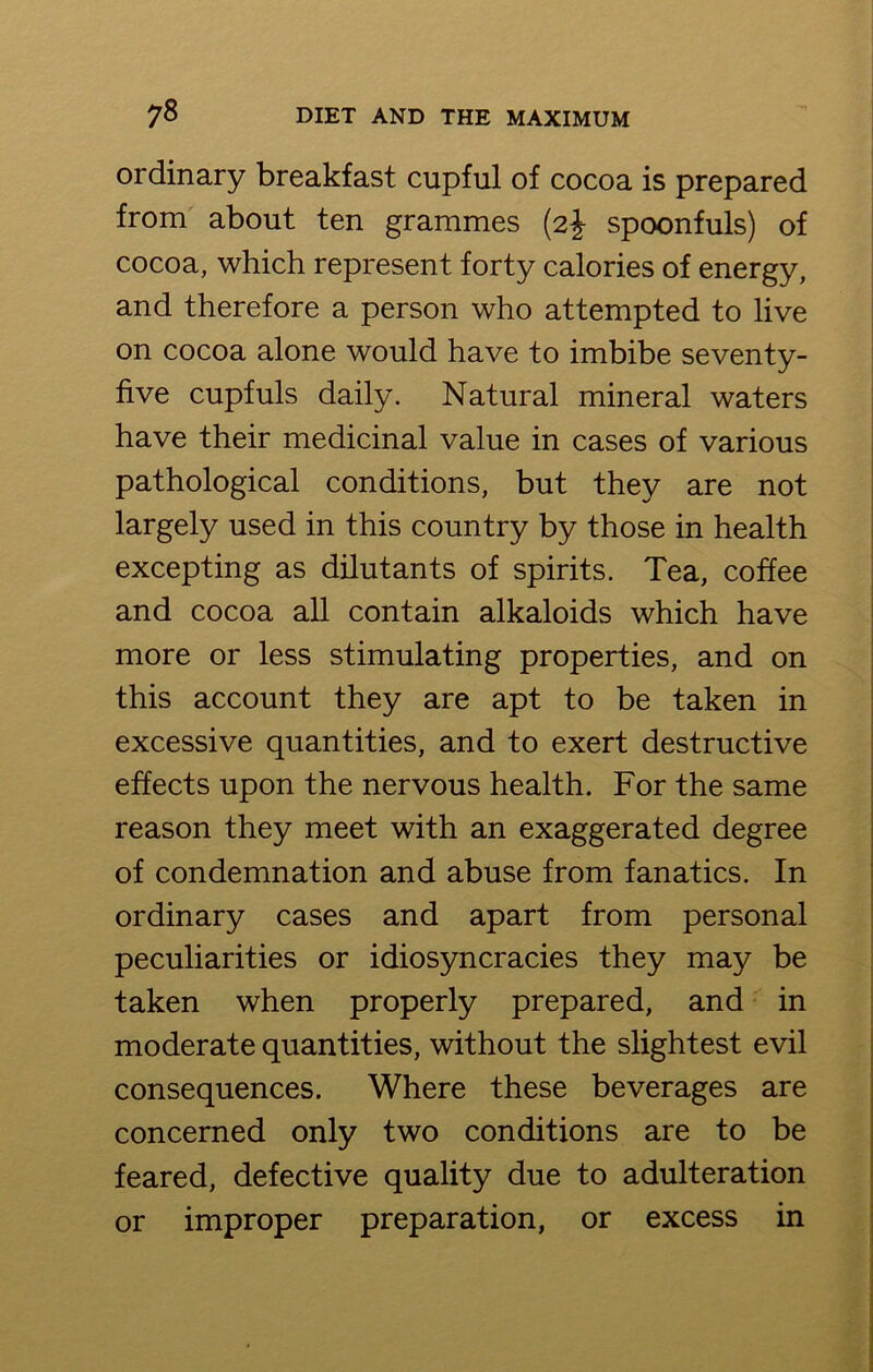 ordinary breakfast cupful of cocoa is prepared from about ten grammes (2J spoonfuls) of cocoa, which represent forty calories of energy, and therefore a person who attempted to live on cocoa alone would have to imbibe seventy- five cupfuls daily. Natural mineral waters have their medicinal value in cases of various pathological conditions, but they are not largely used in this country by those in health excepting as dilutants of spirits. Tea, coffee and cocoa all contain alkaloids which have more or less stimulating properties, and on this account they are apt to be taken in excessive quantities, and to exert destructive effects upon the nervous health. For the same reason they meet with an exaggerated degree of condemnation and abuse from fanatics. In ordinary cases and apart from personal peculiarities or idiosyncracies they may be taken when properly prepared, and in moderate quantities, without the slightest evil consequences. Where these beverages are concerned only two conditions are to be feared, defective quality due to adulteration or improper preparation, or excess in