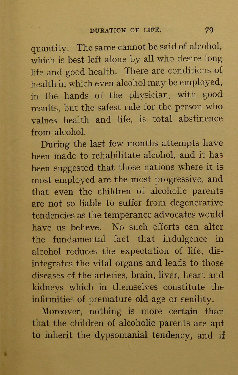 quantity. The same cannot be said of alcohol, which is best left alone by all who desire long life and good health. There are conditions of health in which even alcohol may be employed, in the hands of the physician, with good results, but the safest rule for the person who values health and life, is total abstinence from alcohol. During the last few months attempts have been made to rehabilitate alcohol, and it has been suggested that those nations where it is most employed are the most progressive, and that even the children of alcoholic parents are not so liable to suffer from degenerative tendencies as the temperance advocates would have us believe. No such efforts can alter the fundamental fact that indulgence in alcohol reduces the expectation of life, dis- integrates the vital organs and leads to those diseases of the arteries, brain, liver, heart and kidneys which in themselves constitute the infirmities of premature old age or senility. Moreover, nothing is more certain than that the children of alcoholic parents are apt to inherit the dypsomanial tendency, and if
