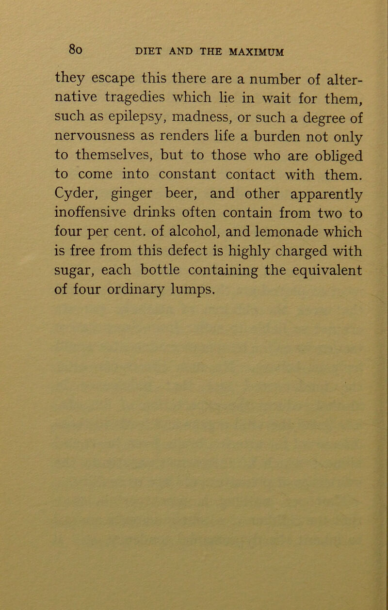 they escape this there are a number of alter- native tragedies which lie in wait for them, such as epilepsy, madness, or such a degree of nervousness as renders life a burden not only to themselves, but to those who are obliged to come into constant contact with them. Cyder, ginger beer, and other apparently inoffensive drinks often contain from two to four per cent, of alcohol, and lemonade which is free from this defect is highly charged with sugar, each bottle containing the equivalent of four ordinary lumps.