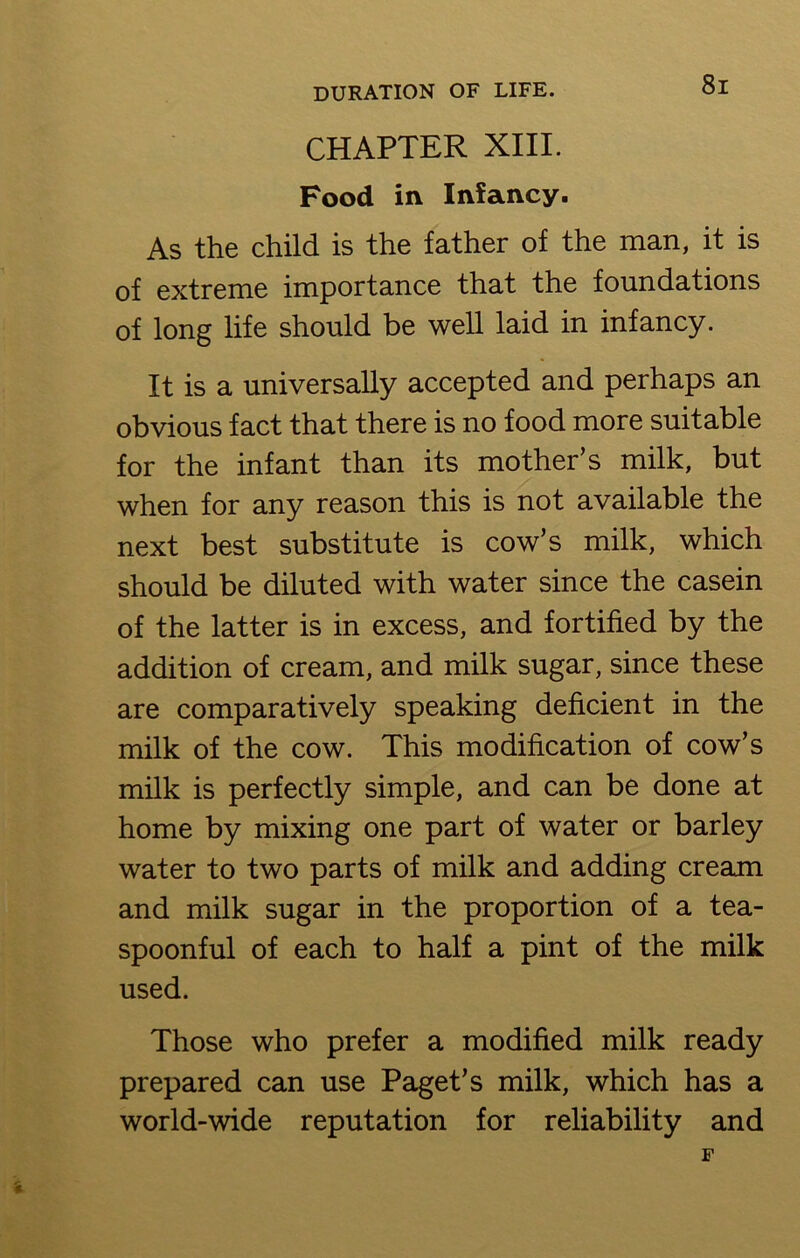 CHAPTER XIII. Food in Infancy. As the child is the father of the man, it is of extreme importance that the foundations of long life should be well laid in infancy. It is a universally accepted and perhaps an obvious fact that there is no food more suitable for the infant than its mother’s milk, but when for any reason this is not available the next best substitute is cow’s milk, which should be diluted with water since the casein of the latter is in excess, and fortified by the addition of cream, and milk sugar, since these are comparatively speaking deficient in the milk of the cow. This modification of cow’s milk is perfectly simple, and can be done at home by mixing one part of water or barley water to two parts of milk and adding cream and milk sugar in the proportion of a tea- spoonful of each to half a pint of the milk used. Those who prefer a modified milk ready prepared can use Paget’s milk, which has a world-wide reputation for reliability and F