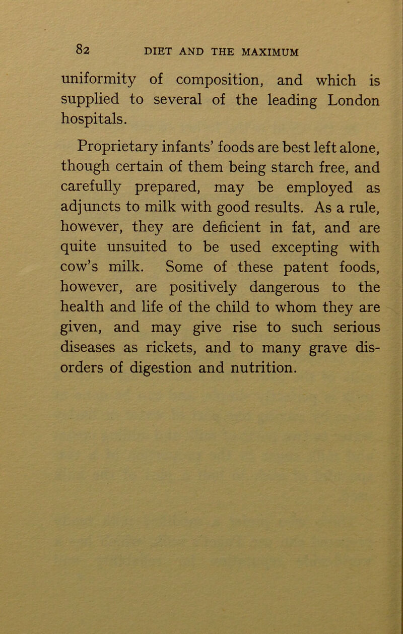 uniformity of composition, and which is supplied to several of the leading London hospitals. Proprietary infants’ foods are best left alone, though certain of them being starch free, and carefully prepared, may be employed as adjuncts to milk with good results. As a rule, however, they are deficient in fat, and are quite unsuited to be used excepting with cow’s milk. Some of these patent foods, however, are positively dangerous to the health and life of the child to whom they are given, and may give rise to such serious diseases as rickets, and to many grave dis- orders of digestion and nutrition.