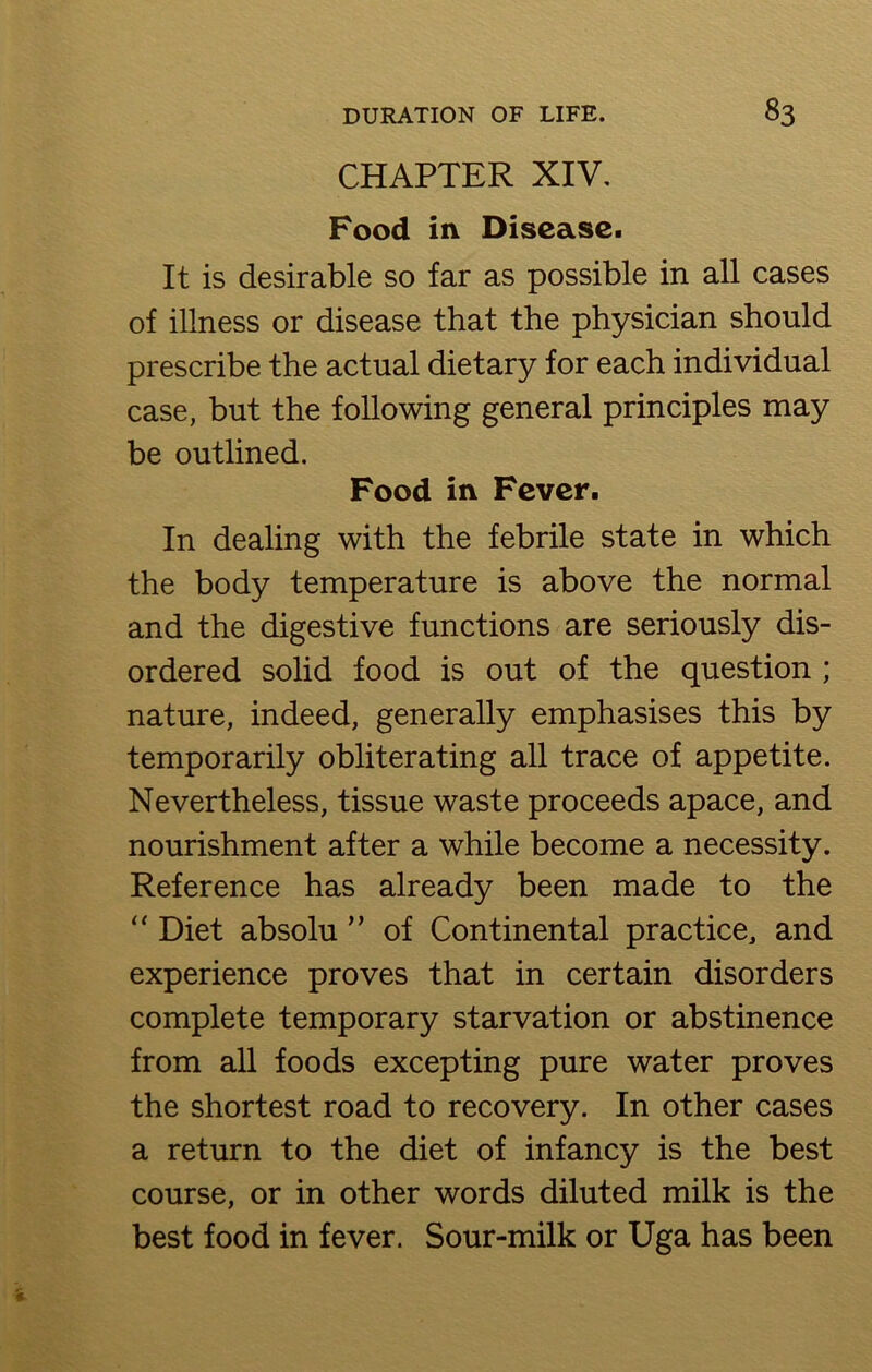CHAPTER XIV. Food in Disease. It is desirable so far as possible in all cases of illness or disease that the physician should prescribe the actual dietary for each individual case, but the following general principles may be outlined. Food in Fever. In dealing with the febrile state in which the body temperature is above the normal and the digestive functions are seriously dis- ordered solid food is out of the question ; nature, indeed, generally emphasises this by temporarily obliterating all trace of appetite. Nevertheless, tissue waste proceeds apace, and nourishment after a while become a necessity. Reference has already been made to the “ Diet absolu ” of Continental practice, and experience proves that in certain disorders complete temporary starvation or abstinence from all foods excepting pure water proves the shortest road to recovery. In other cases a return to the diet of infancy is the best course, or in other words diluted milk is the best food in fever. Sour-milk or Uga has been
