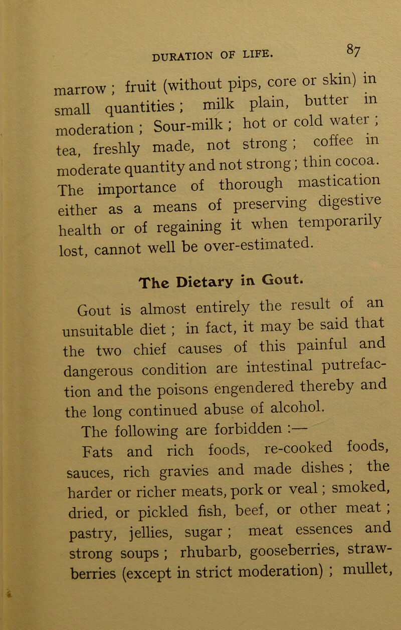 8y marrow ; fruit (without pips, core or skin) m small quantities; milk plain, butter m moderation; Sour-milk ; hot or cold water ; tea, freshly made, not strong; coffee m moderate quantity and not strong; thin cocoa. The importance of thorough mastication either as a means of preserving digestive health or of regaining it when temporarily lost, cannot well be over-estimated. The Dietary in Gout. Gout is almost entirely the result of an unsuitable diet; in fact, it may be said that the two chief causes of this painful and dangerous condition are intestinal putrefac- tion and the poisons engendered thereby and the long continued abuse of alcohol. The following are forbidden : Fats and rich foods, re-cooked foods, sauces, rich gravies and made dishes , the harder or richer meats, pork or veal, smoked, dried, or pickled fish, beef, or other meat, pastry, jellies, sugar; meat essences and strong soups ; rhubarb, gooseberries, straw- berries (except in strict moderation) ; mullet,