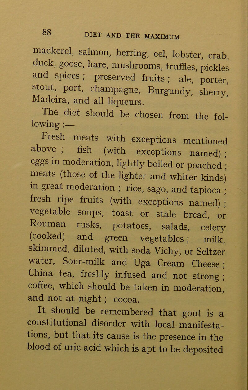 mackerel, salmon, herring, eel, lobster, crab, duck, goose, hare, mushrooms, truffles, pickles and spices; preserved fruits; ale, porter, stout, port, champagne, Burgundy, sherry, Madeira, and all liqueurs. The diet should be chosen from the fol- lowing :— Fresh meats with exceptions mentioned above ; fish (with exceptions named) ; eggs in model ation, lightly boiled or poached ; meats (those of the lighter and whiter kinds) in great moderation ; rice, sago, and tapioca ; fresh ripe fruits (with exceptions named) ; vegetable soups, toast or stale bread, or Rouman rusks, potatoes, salads, celery (cooked) and green vegetables; milk, skimmed, diluted, with soda Vichy, or Seltzer water, Sour-milk and Uga Cream Cheese; China tea, freshly infused and not strong ; coffee, which should be taken in moderation, and not at night; cocoa. It should be remembered that gout is a constitutional disorder with local manifesta- tions, but that its cause is the presence in the blood of uric acid which is apt to be deposited