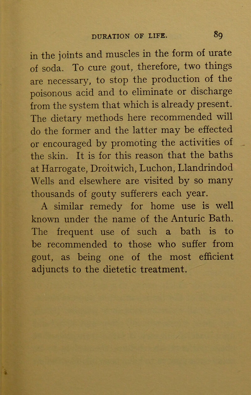 in the joints and muscles in the form of urate of soda. To cure gout, therefore, two things are necessary, to stop the production of the poisonous acid and to eliminate or discharge from the system that which is already present. The dietary methods here recommended will do the former and the latter may be effected or encouraged by promoting the activities of the skin. It is for this reason that the baths at Harrogate, Droitwich, Luchon, Llandrindod Wells and elsewhere are visited by so many thousands of gouty sufferers each year. A similar remedy for home use is well known under the name of the Anturic Bath. The frequent use of such a bath is to be recommended to those who suffer from gout, as being one of the most efficient adjuncts to the dietetic treatment.
