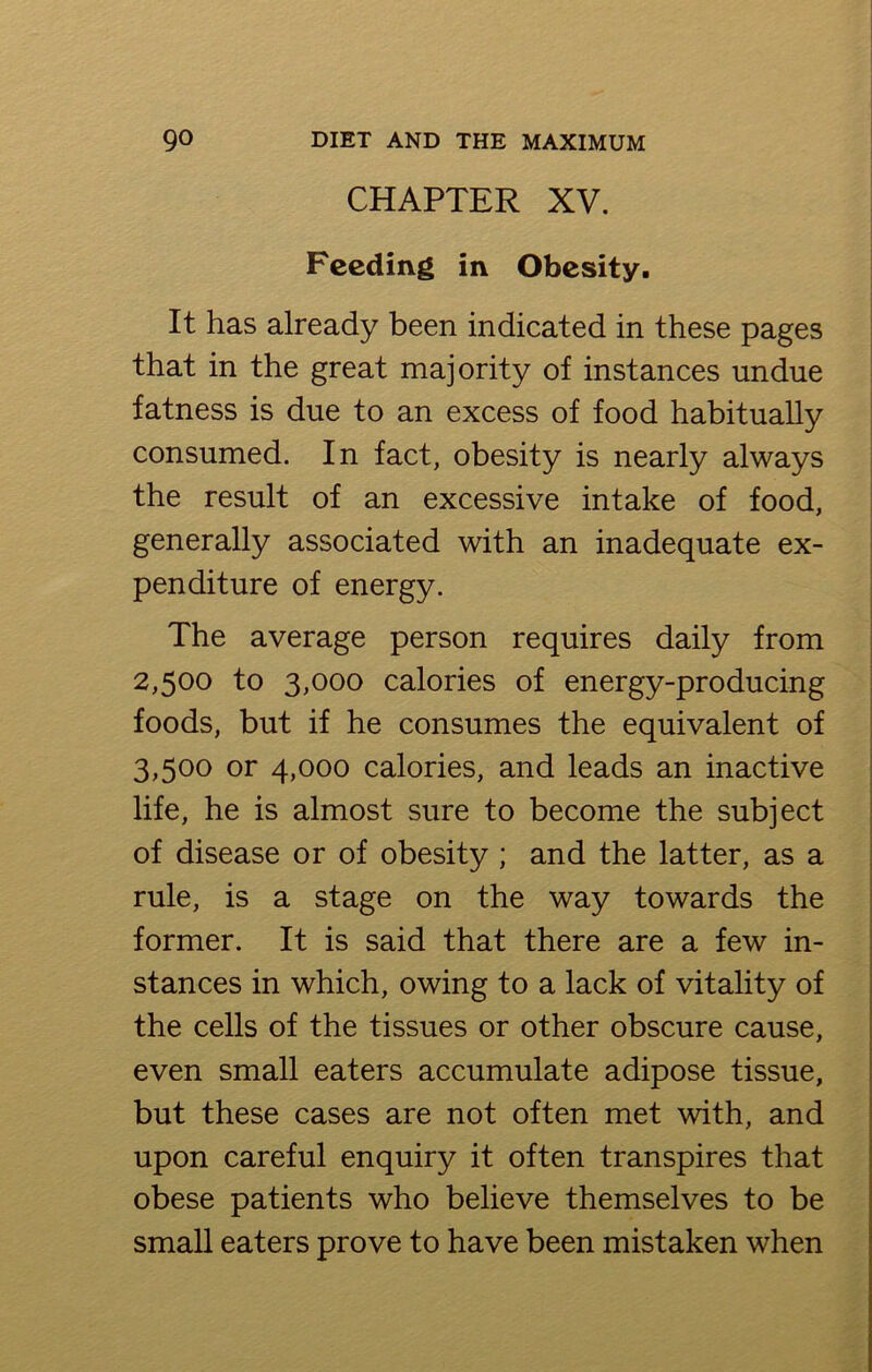 CHAPTER XV. Feeding in Obesity. It has already been indicated in these pages that in the great majority of instances undue fatness is due to an excess of food habitually consumed. In fact, obesity is nearly always the result of an excessive intake of food, generally associated with an inadequate ex- penditure of energy. The average person requires daily from 2.500 to 3,000 calories of energy-producing foods, but if he consumes the equivalent of 3.500 or 4,000 calories, and leads an inactive life, he is almost sure to become the subject of disease or of obesity ; and the latter, as a rule, is a stage on the way towards the former. It is said that there are a few in- stances in which, owing to a lack of vitality of the cells of the tissues or other obscure cause, even small eaters accumulate adipose tissue, but these cases are not often met with, and upon careful enquiry it often transpires that obese patients who believe themselves to be small eaters prove to have been mistaken when