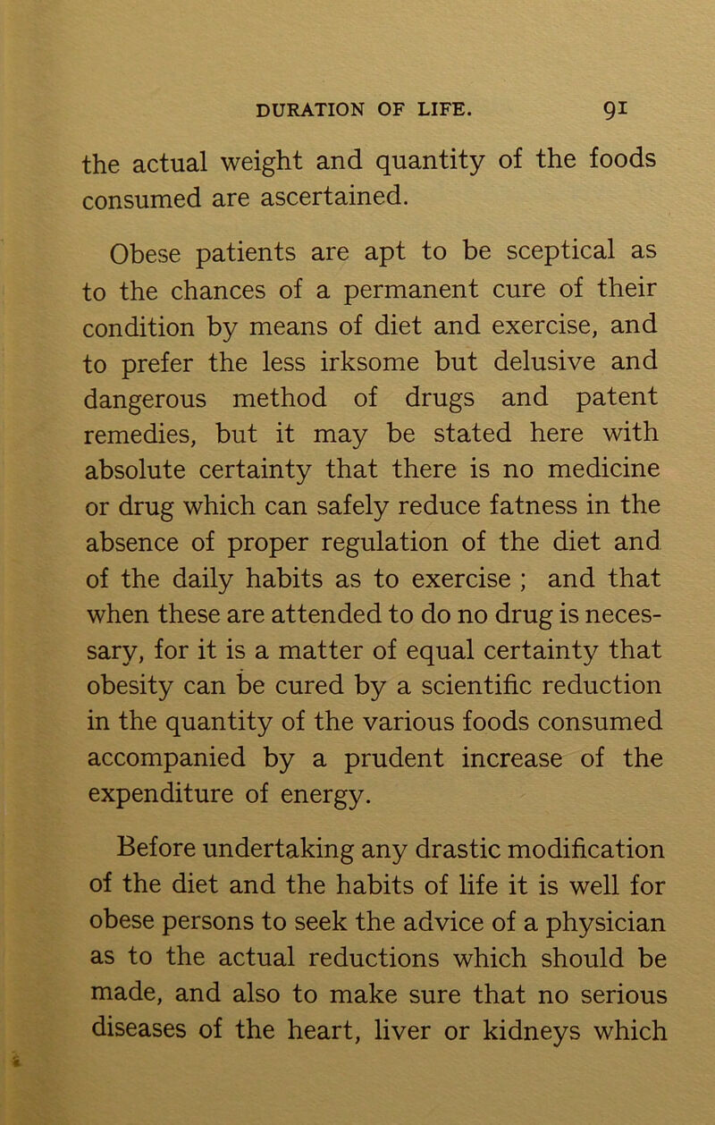 the actual weight and quantity of the foods consumed are ascertained. Obese patients are apt to be sceptical as to the chances of a permanent cure of their condition by means of diet and exercise, and to prefer the less irksome but delusive and dangerous method of drugs and patent remedies, but it may be stated here with absolute certainty that there is no medicine or drug which can safely reduce fatness in the absence of proper regulation of the diet and of the daily habits as to exercise ; and that when these are attended to do no drug is neces- sary, for it is a matter of equal certainty that obesity can be cured by a scientific reduction in the quantity of the various foods consumed accompanied by a prudent increase of the expenditure of energy. Before undertaking any drastic modification of the diet and the habits of life it is well for obese persons to seek the advice of a physician as to the actual reductions which should be made, and also to make sure that no serious diseases of the heart, liver or kidneys which