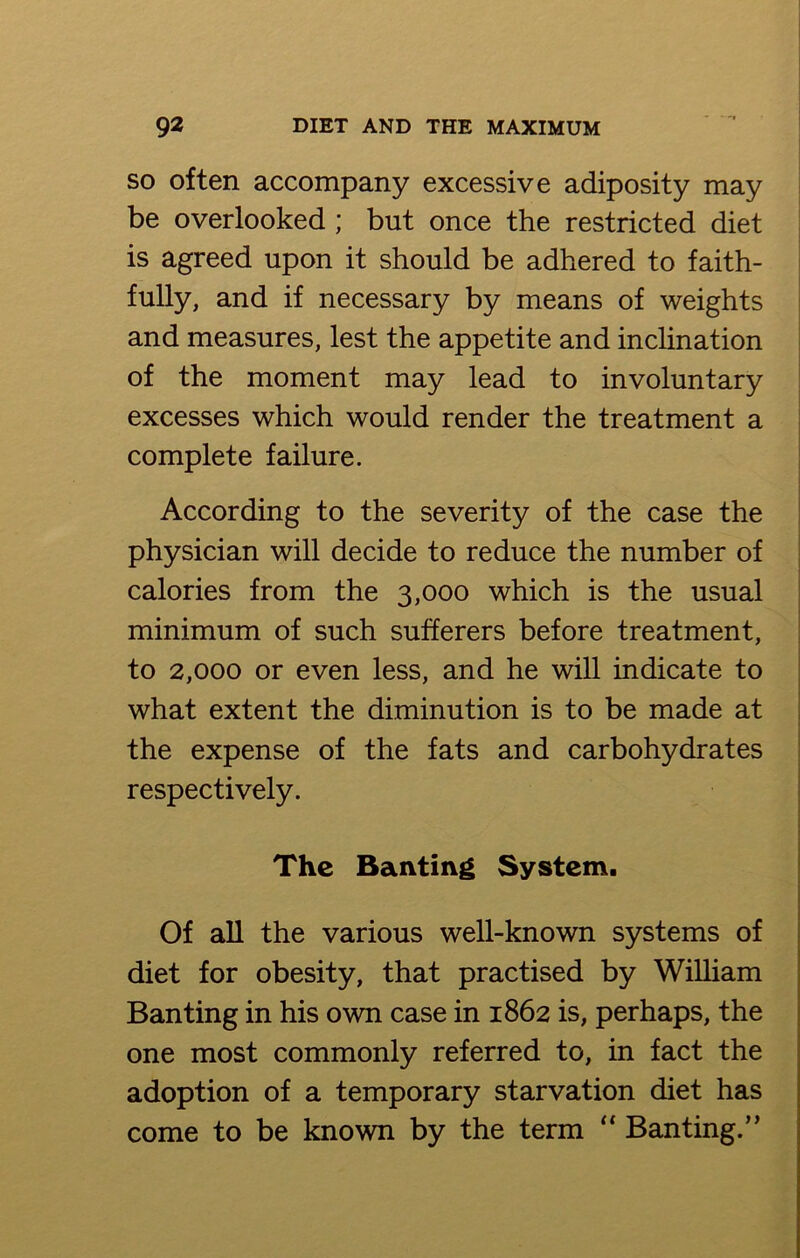 so often accompany excessive adiposity may be overlooked ; but once the restricted diet is agreed upon it should be adhered to faith- fully, and if necessary by means of weights and measures, lest the appetite and inclination of the moment may lead to involuntary excesses which would render the treatment a complete failure. According to the severity of the case the physician will decide to reduce the number of calories from the 3,000 which is the usual minimum of such sufferers before treatment, to 2,000 or even less, and he will indicate to what extent the diminution is to be made at the expense of the fats and carbohydrates respectively. The Banting System. Of all the various well-known systems of diet for obesity, that practised by William Banting in his own case in 1862 is, perhaps, the one most commonly referred to, in fact the adoption of a temporary starvation diet has come to be known by the term “ Banting.”