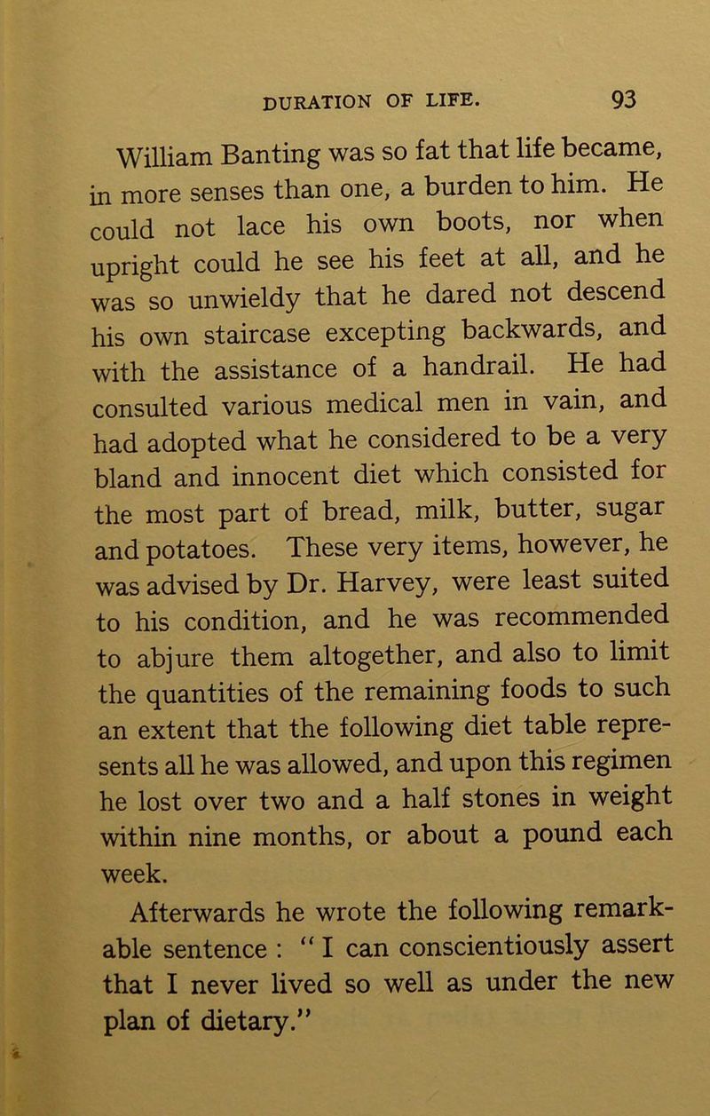 William Banting was so fat that life became, in more senses than one, a burden to him. He could not lace his own boots, nor when upright could he see his feet at all, and he was so unwieldy that he dared not descend his own staircase excepting backwards, and with the assistance of a handrail. He had consulted various medical men in vain, and had adopted what he considered to be a very bland and innocent diet which consisted for the most part of bread, milk, butter, sugar and potatoes. These very items, however, he was advised by Dr. Harvey, were least suited to his condition, and he was recommended to abjure them altogether, and also to limit the quantities of the remaining foods to such an extent that the following diet table repre- sents all he was allowed, and upon this regimen he lost over two and a half stones in weight within nine months, or about a pound each week. Afterwards he wrote the following remark- able sentence : “ I can conscientiously assert that I never lived so well as under the new plan of dietary.”