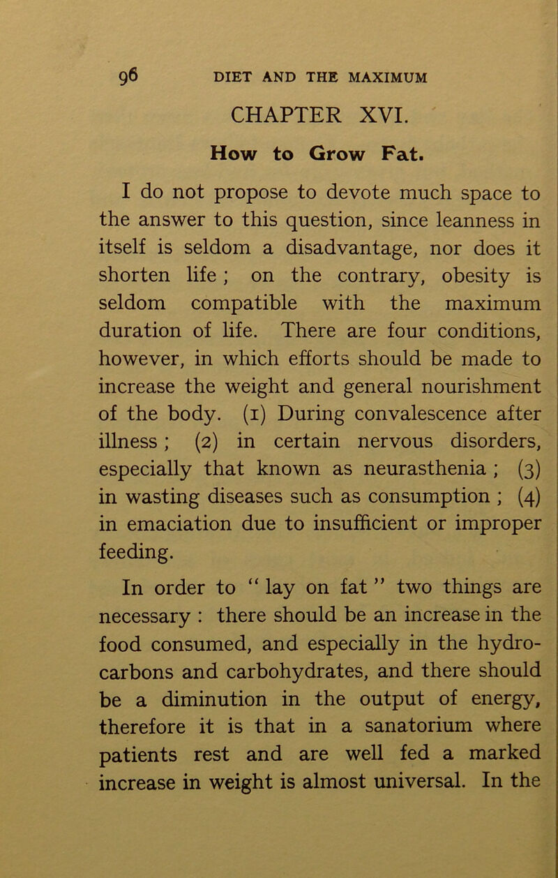 CHAPTER XVI. How to Grow Fat. I do not propose to devote much space to the answer to this question, since leanness in itself is seldom a disadvantage, nor does it shorten life; on the contrary, obesity is seldom compatible with the maximum duration of life. There are four conditions, however, in which efforts should be made to increase the weight and general nourishment of the body, (i) During convalescence after illness; (2) in certain nervous disorders, especially that known as neurasthenia ; (3) in wasting diseases such as consumption ; (4) in emaciation due to insufficient or improper feeding. In order to “ lay on fat ” two things are necessary : there should be an increase in the food consumed, and especially in the hydro- carbons and carbohydrates, and there should be a diminution in the output of energy, therefore it is that in a sanatorium where patients rest and are well fed a marked increase in weight is almost universal. In the