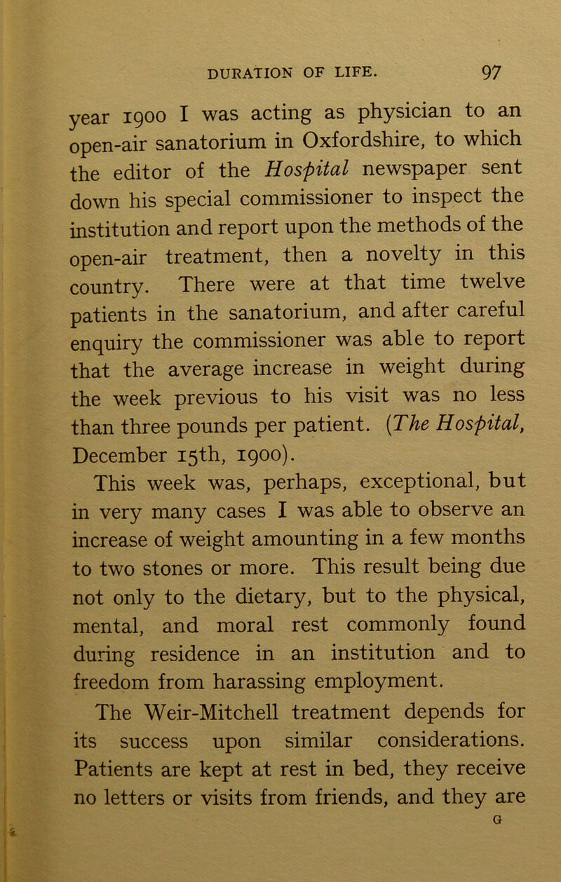 year 1900 X ws.s acting as physician to an open-air sanatorium in Oxfordshire, to which the editor of the Hospital newspaper sent down his special commissioner to inspect the institution and report upon the methods of the open-air treatment, then a novelty in this country. There were at that time twelve patients in the sanatorium, and after careful enquiry the commissioner was able to report that the average increase in weight during the week previous to his visit was no less than three pounds per patient. (The Hospital, December 15th, 1900). This week was, perhaps, exceptional, but in very many cases I was able to observe an increase of weight amounting in a few months to two stones or more. This result being due not only to the dietary, but to the physical, mental, and moral rest commonly found during residence in an institution and to freedom from harassing employment. The Weir-Mitchell treatment depends for its success upon similar considerations. Patients are kept at rest in bed, they receive no letters or visits from friends, and they are G