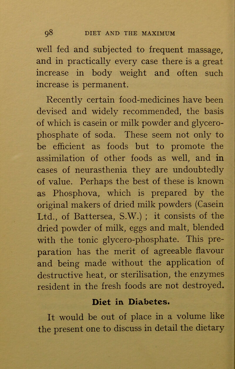 well fed and subjected to frequent massage, and in practically every case there is a great increase in body weight and often such increase is permanent. Recently certain food-medicines have been devised and widely recommended, the basis of which is casein or milk powder and glycero- phosphate of soda. These seem not only to be efficient as foods but to promote the assimilation of other foods as well, and in cases of neurasthenia they are undoubtedly of value. Perhaps the best of these is known as Phosphova, which is prepared by the original makers of dried milk powders (Casein Ltd., of Battersea, S.W.) ; it consists of the dried powder of milk, eggs and malt, blended with the tonic glycero-phosphate. This pre- paration has the merit of agreeable flavour and being made without the application of destructive heat, or sterilisation, the enzymes resident in the fresh foods are not destroyed. Diet in Diabetes. It would be out of place in a volume like the present one to discuss in detail the dietary