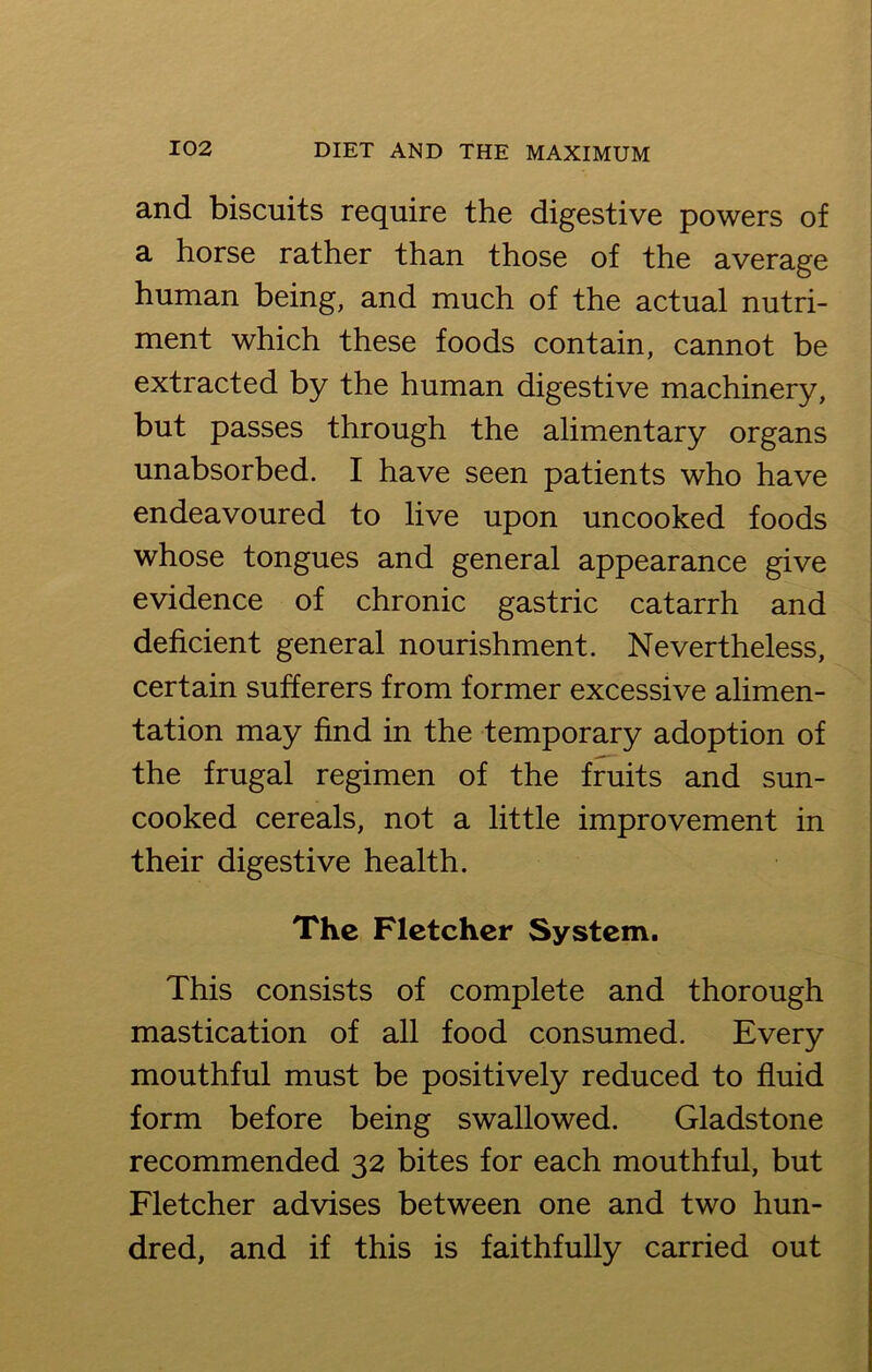 and biscuits require the digestive powers of a horse rather than those of the average human being, and much of the actual nutri- ment which these foods contain, cannot be extracted by the human digestive machinery, but passes through the alimentary organs unabsorbed. I have seen patients who have endeavoured to live upon uncooked foods whose tongues and general appearance give evidence of chronic gastric catarrh and deficient general nourishment. Nevertheless, certain sufferers from former excessive alimen- tation may find in the temporary adoption of the frugal regimen of the fruits and sun- cooked cereals, not a little improvement in their digestive health. The Fletcher System. This consists of complete and thorough mastication of all food consumed. Every mouthful must be positively reduced to fluid form before being swallowed. Gladstone recommended 32 bites for each mouthful, but Fletcher advises between one and two hun- dred, and if this is faithfully carried out