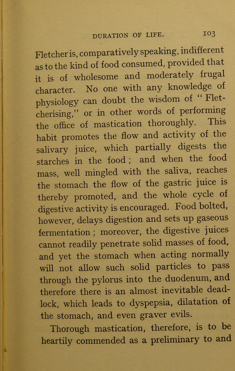 Fletcher is, comparatively speaking, indifferent as to the kind of food consumed, provided that it is of wholesome and moderately frugal character. No one with any knowledge of physiology can doubt the wisdom of “ Flet- cherising,” or in other words of performing the office of mastication thoroughly. This habit promotes the flow and activity of the salivary juice, which partially digests the starches in the food; and when the food mass, well mingled with the saliva, reaches the stomach the flow of the gastric juice is thereby promoted, and the whole cycle of digestive activity is encouraged. Food bolted, however, delays digestion and sets up gaseous fermentation ; moreover, the digestive juices cannot readily penetrate solid masses of food, and yet the stomach when acting normally will not allow such solid particles to pass through the pylorus into the duodenum, and therefore there is an almost inevitable dead- lock, which leads to dyspepsia, dilatation of the stomach, and even graver evils. Thorough mastication, therefore, is to be heartily commended as a preliminary to and