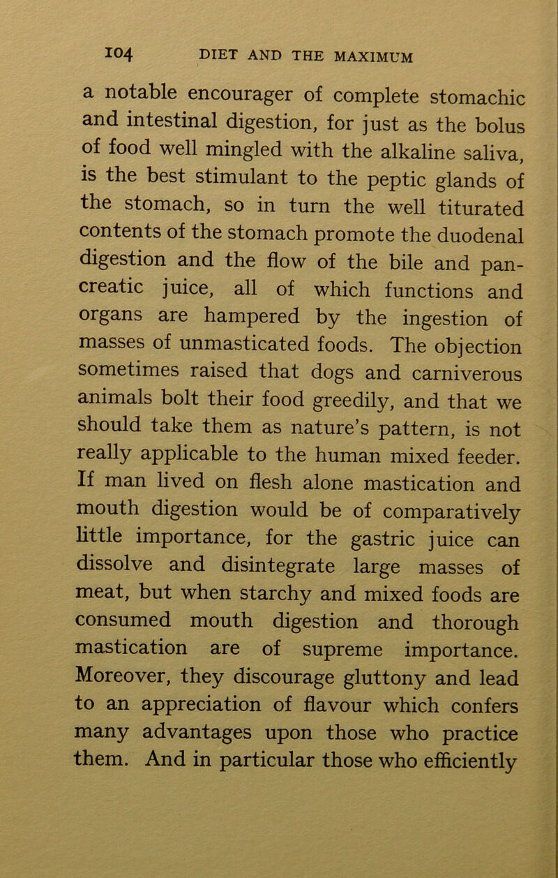 a notable encourager of complete stomachic and intestinal digestion, for just as the bolus of food well mingled with the alkaline saliva, is the best stimulant to the peptic glands of the stomach, so in turn the well titurated contents of the stomach promote the duodenal digestion and the flow of the bile and pan- creatic juice, all of which functions and organs are hampered by the ingestion of masses of unmasticated foods. The objection sometimes raised that dogs and carniverous animals bolt their food greedily, and that we should take them as nature’s pattern, is not really applicable to the human mixed feeder. If man lived on flesh alone mastication and mouth digestion would be of comparatively little importance, for the gastric juice can dissolve and disintegrate large masses of meat, but when starchy and mixed foods are consumed mouth digestion and thorough mastication are of supreme importance. Moreover, they discourage gluttony and lead to an appreciation of flavour which confers many advantages upon those who practice them. And in particular those who efficiently