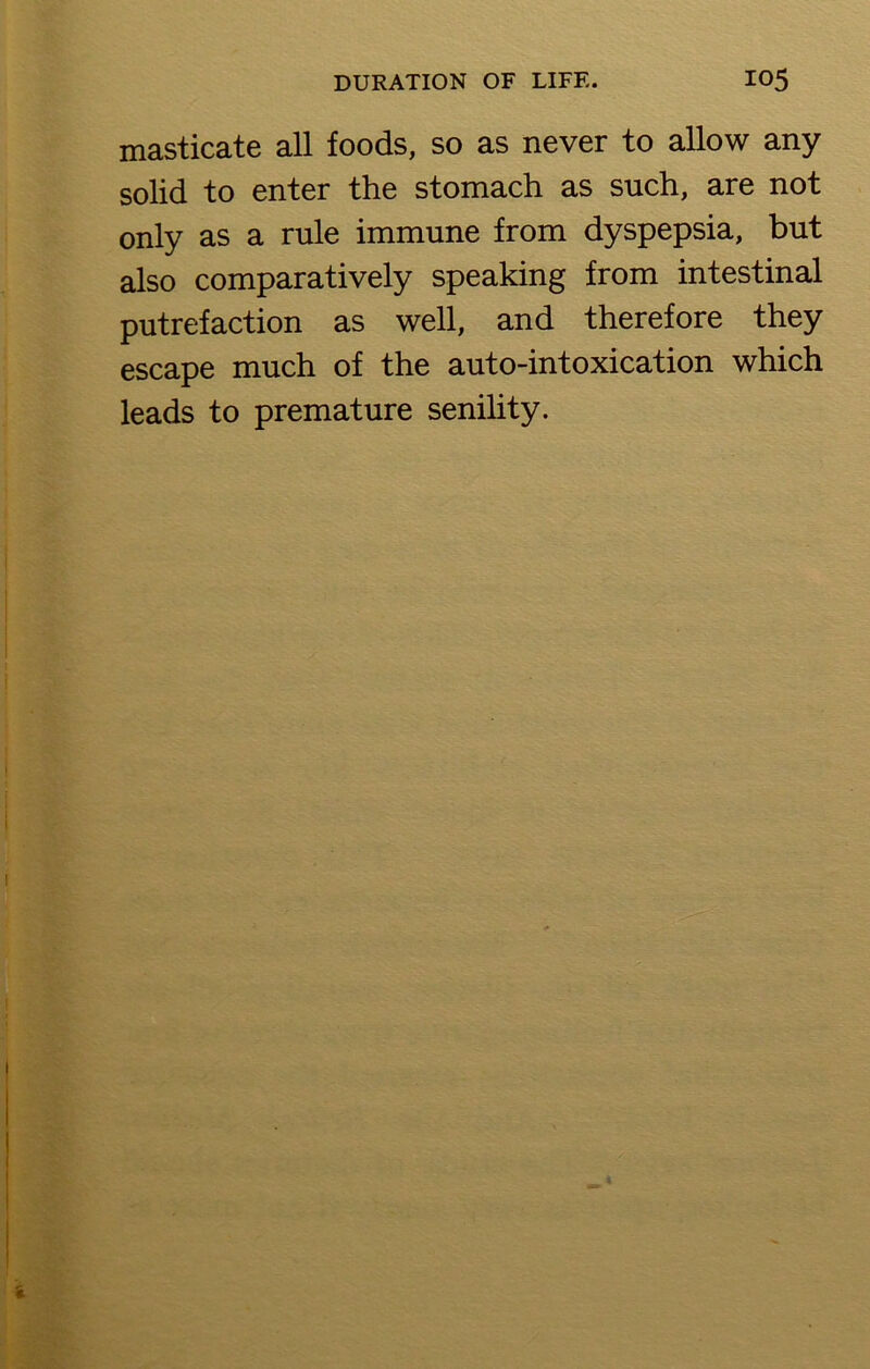 masticate all foods, so as never to allow any solid to enter the stomach as such, are not only as a rule immune from dyspepsia, but also comparatively speaking from intestinal putrefaction as well, and therefore they escape much of the auto-intoxication which leads to premature senility.