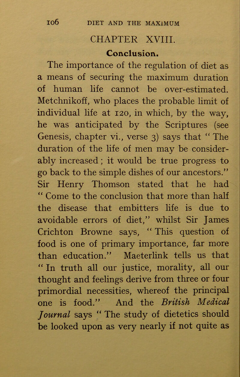 io6 CHAPTER XVIII. Conclusion. The importance of the regulation of diet as a means of securing the maximum duration of human life cannot be over-estimated. Metchnikoff, who places the probable limit of individual life at 120, in which, by the way, he was anticipated by the Scriptures (see Genesis, chapter vi., verse 3) says that “ The duration of the life of men may be consider- ably increased; it would be true progress to go back to the simple dishes of our ancestors.” Sir Henry Thomson stated that he had “ Come to the conclusion that more than half the disease that embitters life is due to avoidable errors of diet,” whilst Sir James Crichton Browne says, “ This question of food is one of primary importance, far more than education.” Maeterlink tells us that “ In truth all our justice, morality, all our thought and feelings derive from three or four primordial necessities, whereof the principal one is food.” And the British Medical Journal says “ The study of dietetics should be looked upon as very nearly if not quite as